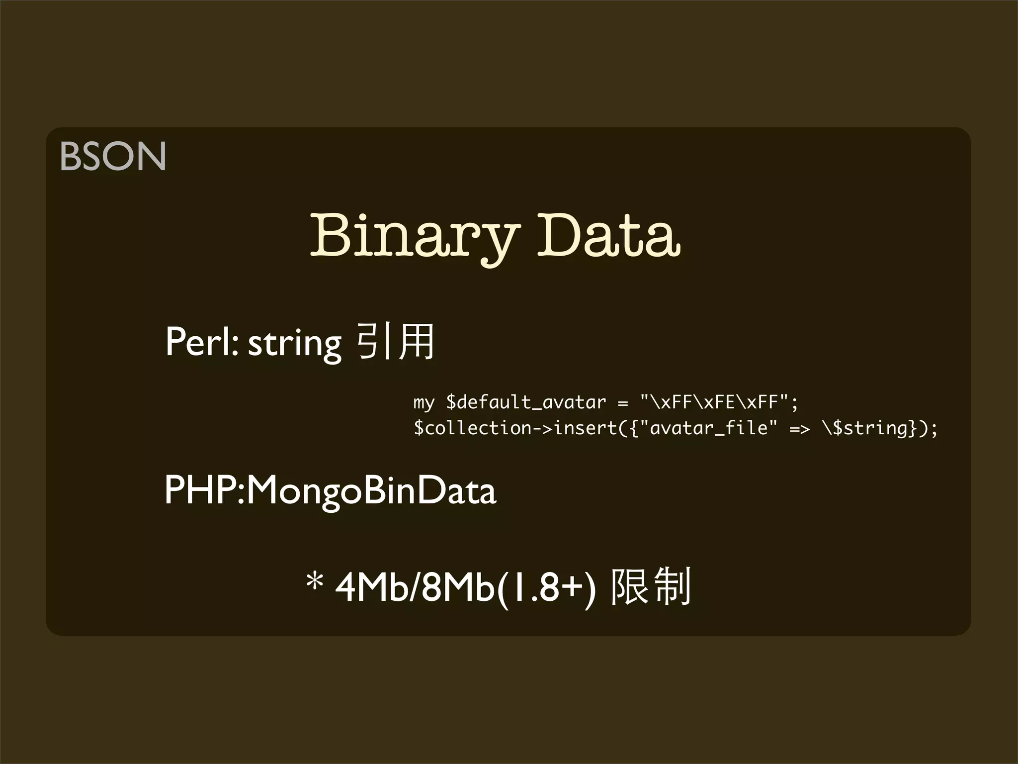 BSON

            Binary Data
   Perl: string
                  my $default_avatar = "xFFxFExFF";
                  $collection->insert({"avatar_file" => $string});


   PHP:MongoBinData

            * 4Mb/8Mb(1.8+)
 
