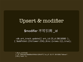 Upsert & modiﬁer
               $modiﬁer                                           _id

  >db.art_track.update({ art_id:25,d:20110303 },
{ $addToSet:{follower:234},$inc:{views:1}},true);




 > db.art_track.ﬁnd()
 { "_id" : ObjectId("4d6df20cb7fc9b3c1329c917"), "art_id" : 25, "d" : 20110303, "follower" :
 [ 234 ], "views" : 2 }
 