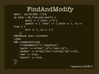 FindAndModify
#perl
my $job = db_find_and_modify {
         query => { state => 0 },
         update => { '$set' => { state => 1, ts =>
time } },
         sort => { _id => 1 }
    };
#    Mysql Auto increment
<?php
$db->command(array(
    ‘findandmodify’=>‘sequences’,
    ‘query’ => array(‘_id’=>‘user_id’),
    ‘update’ => array(‘$inc’=>array(‘val’=>1)),
    ‘new’ => true,
    ‘upsert’ => true,
));
?>
                                          *update/sort,   !
 