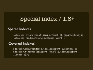 Special index / 1.8+
Sparse Indexes
   >db.user.ensureIndex({sina_account:1},{sparse:true});
   >db.user.findOne({sina_account:‘xxx’});

Covered Indexes
   >db.user.ensureIndex({_id:1,passport:1,state:1});
   >db.user.findOne({passport:‘xxx’},{_id:0,passport:
   1,state:1});
 