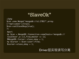 “SlaveOk”
<?php
$con =new Mongo(‘mongodb://s1:27017’,array
(‘replicaSet’=>true);
$con->setSlaveOkay(true);
?>
#perl
my $con = MongoDB::Connection->new(host=>‘mongodb://
localhost’,w =>2,find_master => 1);
$MongoDB::Cursor::slave_okay = 1;
my $cursor = $con->user->find;
$cursor->slave_okay = 1;


                             Driver
 