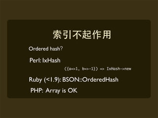 Ordered hash

Perl: IxHash
               ({a=>1, b=>-1}) => IxHash->new


Ruby (<1.9): BSON::OrderedHash
PHP: Array is OK
 