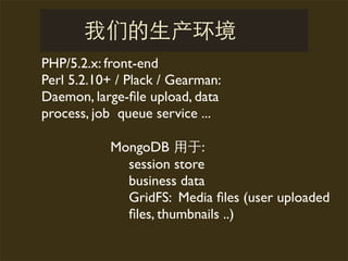 PHP/5.2.x: front-end
Perl 5.2.10+ / Plack / Gearman:
Daemon, large-ﬁle upload, data
process, job queue service ...

           MongoDB        :
             session store
             business data
             GridFS: Media ﬁles (user uploaded
             ﬁles, thumbnails ..)
 
