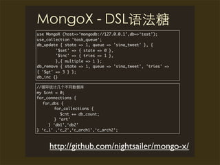 use MongoX (host=>‘mongodb://127.0.0.1’,db=>‘test’);
use_collection 'task_queue';
db_update { state => 1, queue => 'sina_tweet' }, {
        '$set' => { state => 0 },
        '$inc' => { tries => 1 },
        },{ multiple => 1 };
db_remove { state => 1, queue => 'sina_tweet', 'tries' =>
{ '$gt' => 3 } };
db_inc {}

//
my $cnt = 0;
for_connections {
   for_dbs {
        for_collections {
          $cnt += db_count;
        } ‘art’
     } ‘db1’,‘db2’
} ‘c_1’ ,‘c_2’,‘c_arch1’,‘c_arch2’;



     http://github.com/nightsailer/mongo-x/
 