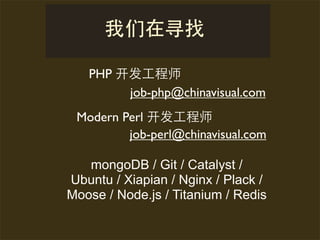PHP 开发      师
        job-php@chinavisual.com
 Modern Perl 开发      师
         job-perl@chinavisual.com

   mongoDB / Git / Catalyst /
Ubuntu / Xiapian / Nginx / Plack /
Moose / Node.js / Titanium / Redis
 