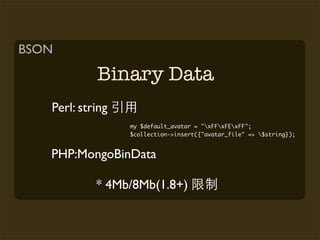 BSON

            Binary Data
   Perl: string
                  my $default_avatar = "xFFxFExFF";
                  $collection->insert({"avatar_file" => $string});


   PHP:MongoBinData

            * 4Mb/8Mb(1.8+)
 