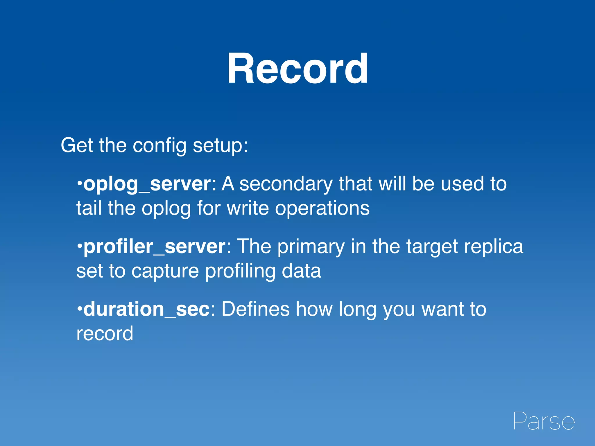 Record
Get the conﬁg setup:
•oplog_server: A secondary that will be used to
tail the oplog for write operations
•proﬁler_server: The primary in the target replica
set to capture proﬁling data
•duration_sec: Deﬁnes how long you want to
record
 