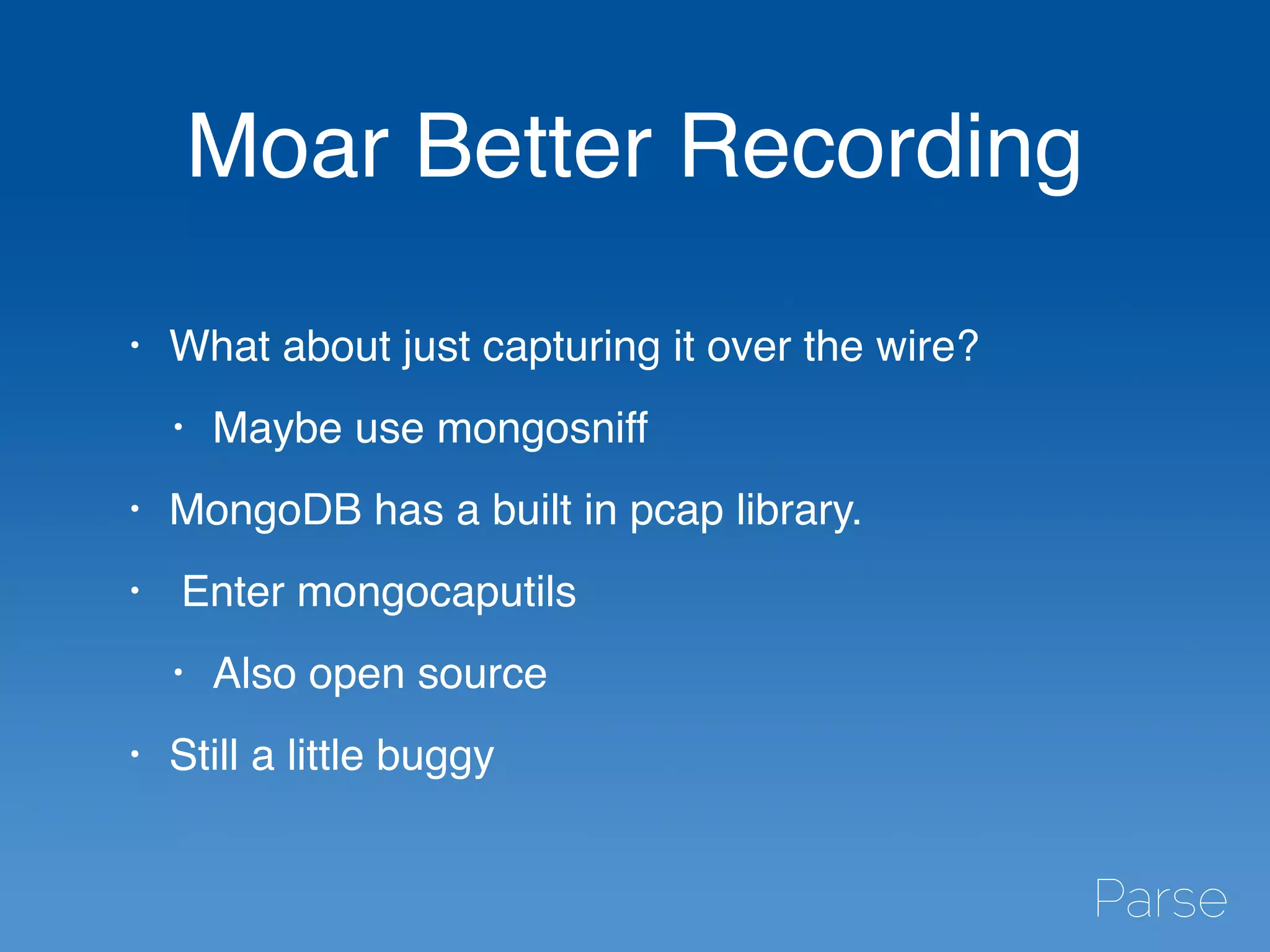 Moar Better Recording
• What about just capturing it over the wire?
• Maybe use mongosniff
• MongoDB has a built in pcap library.
• Enter mongocaputils
• Also open source
• Still a little buggy
 