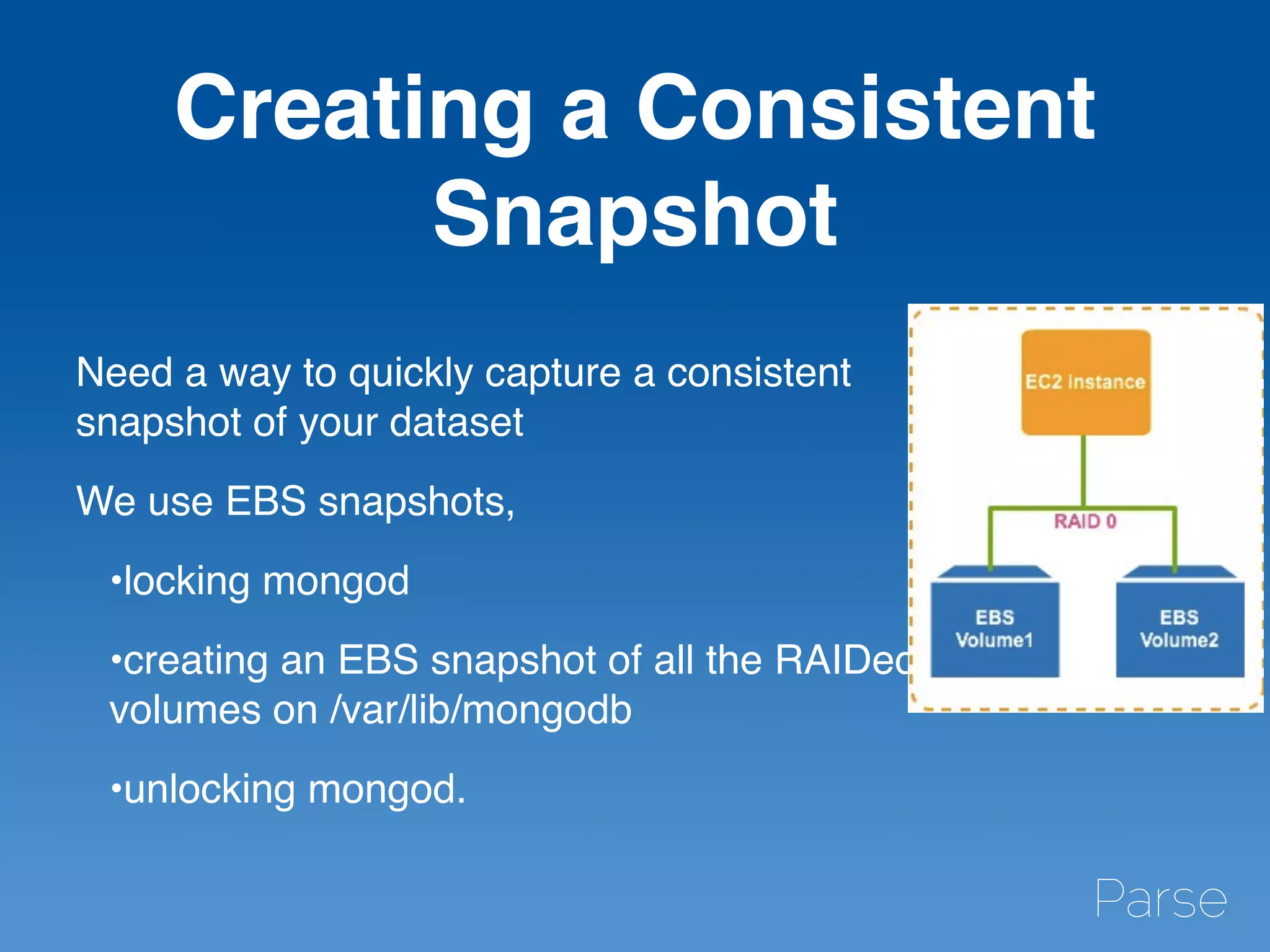 Creating a Consistent
Snapshot
Need a way to quickly capture a consistent
snapshot of your dataset
We use EBS snapshots,
•locking mongod
•creating an EBS snapshot of all the RAIDed
volumes on /var/lib/mongodb
•unlocking mongod.
 