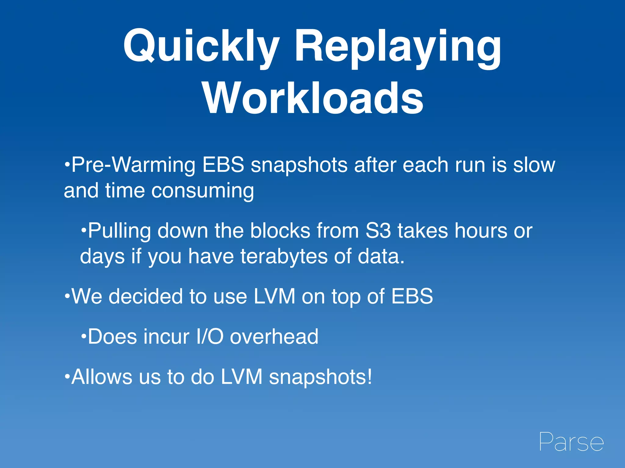 Quickly Replaying
Workloads
•Pre-Warming EBS snapshots after each run is slow
and time consuming
•Pulling down the blocks from S3 takes hours or
days if you have terabytes of data.
•We decided to use LVM on top of EBS
•Does incur I/O overhead
•Allows us to do LVM snapshots!
 