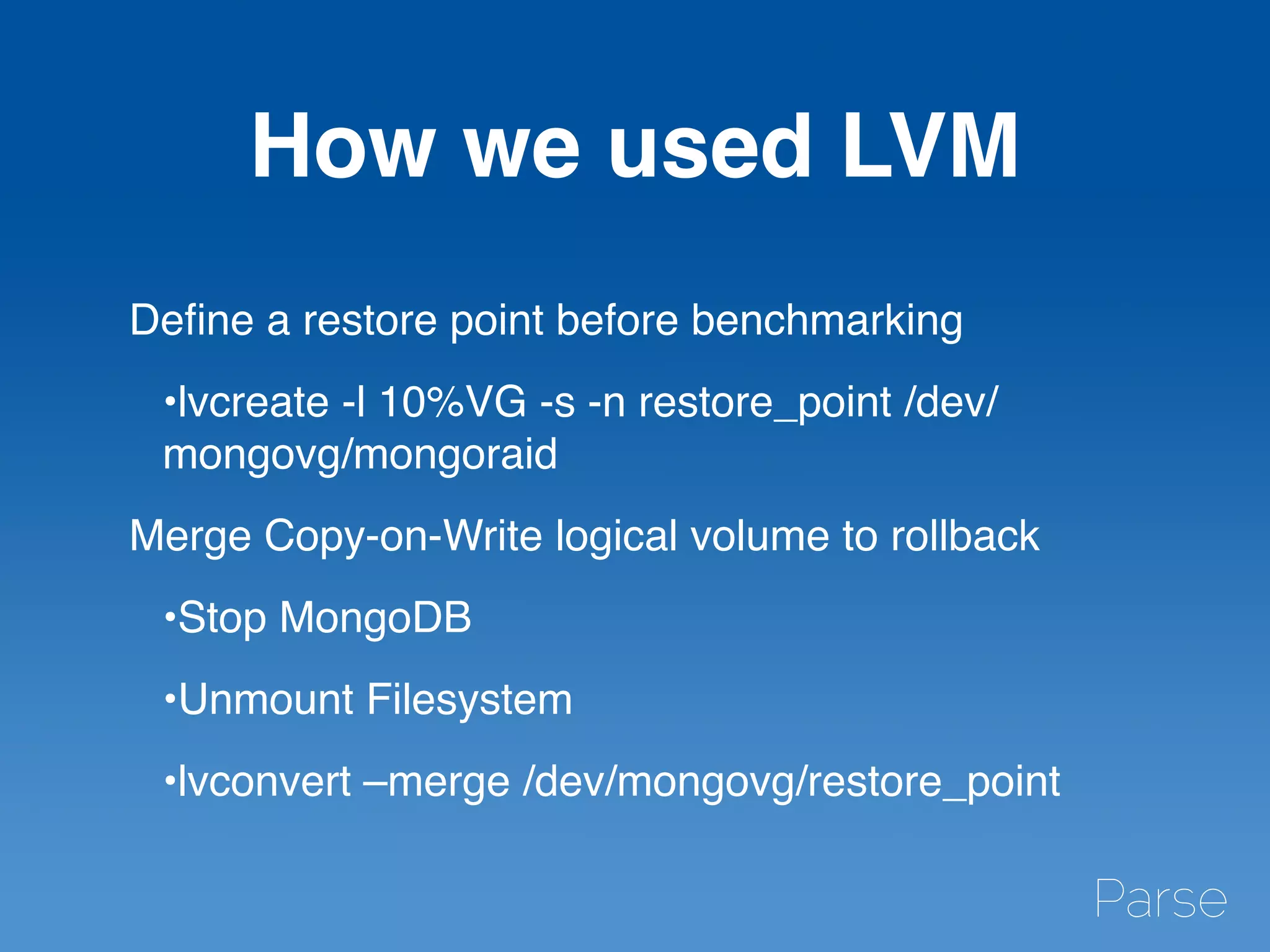 How we used LVM
Deﬁne a restore point before benchmarking
•lvcreate -l 10%VG -s -n restore_point /dev/
mongovg/mongoraid
Merge Copy-on-Write logical volume to rollback
•Stop MongoDB
•Unmount Filesystem
•lvconvert –merge /dev/mongovg/restore_point
 