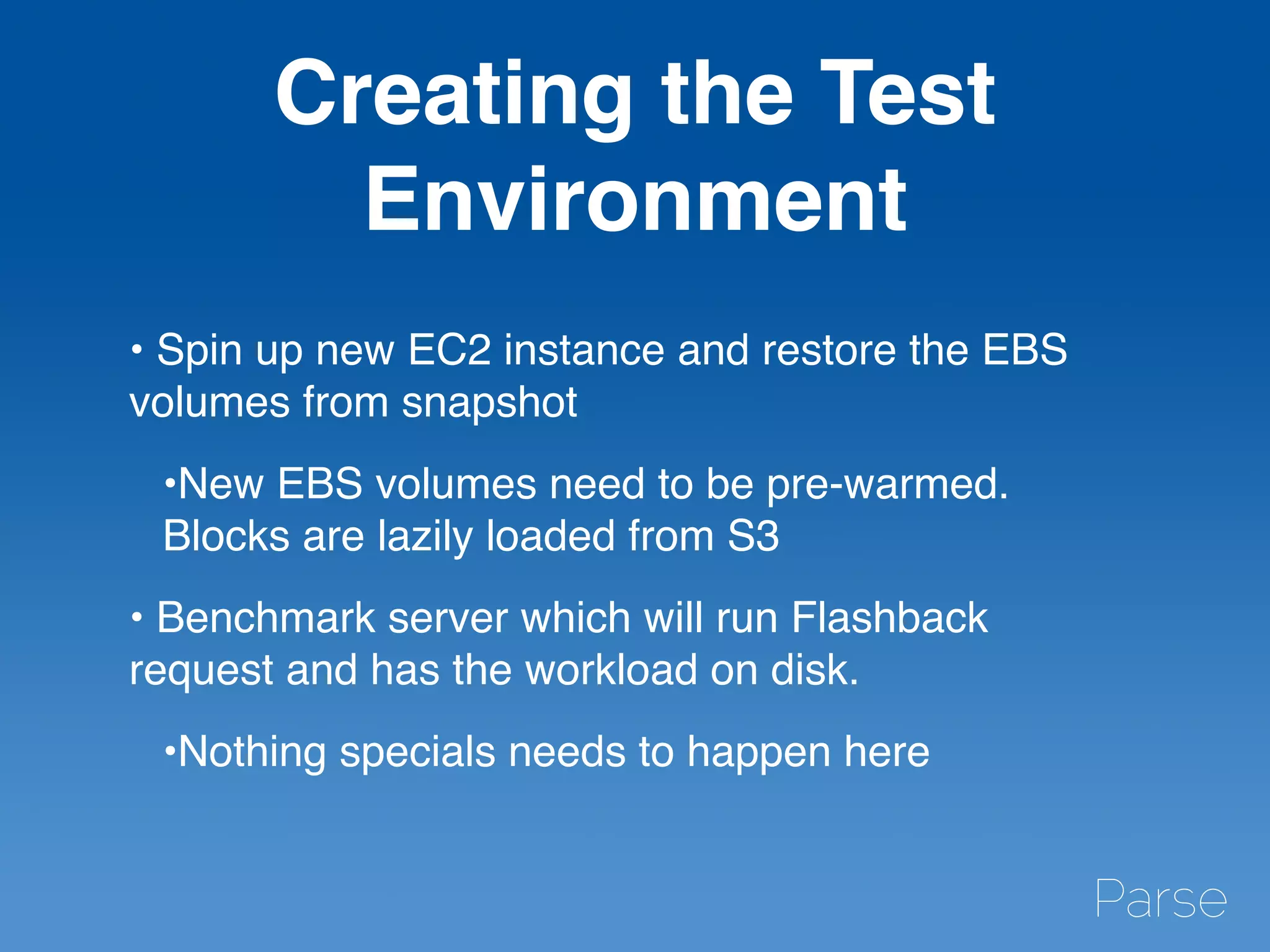 Creating the Test
Environment
• Spin up new EC2 instance and restore the EBS
volumes from snapshot
•New EBS volumes need to be pre-warmed.
Blocks are lazily loaded from S3
• Benchmark server which will run Flashback
request and has the workload on disk.
•Nothing specials needs to happen here
 