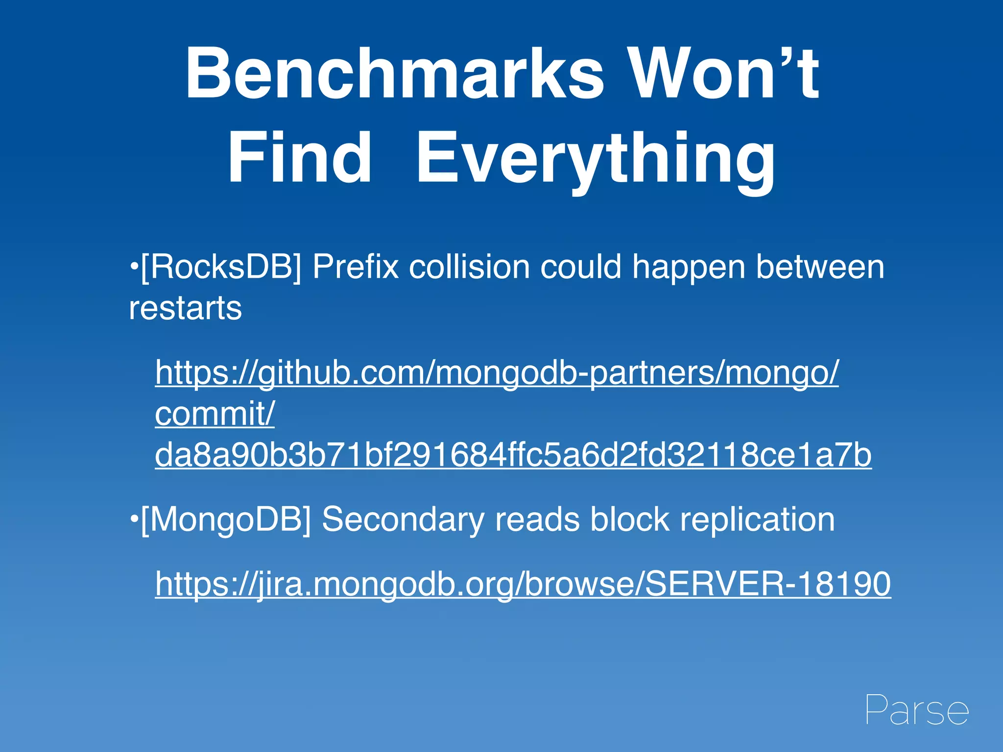 Benchmarks Won’t
Find Everything
•[RocksDB] Preﬁx collision could happen between
restarts
https://github.com/mongodb-partners/mongo/
commit/
da8a90b3b71bf291684ffc5a6d2fd32118ce1a7b
•[MongoDB] Secondary reads block replication
https://jira.mongodb.org/browse/SERVER-18190
 