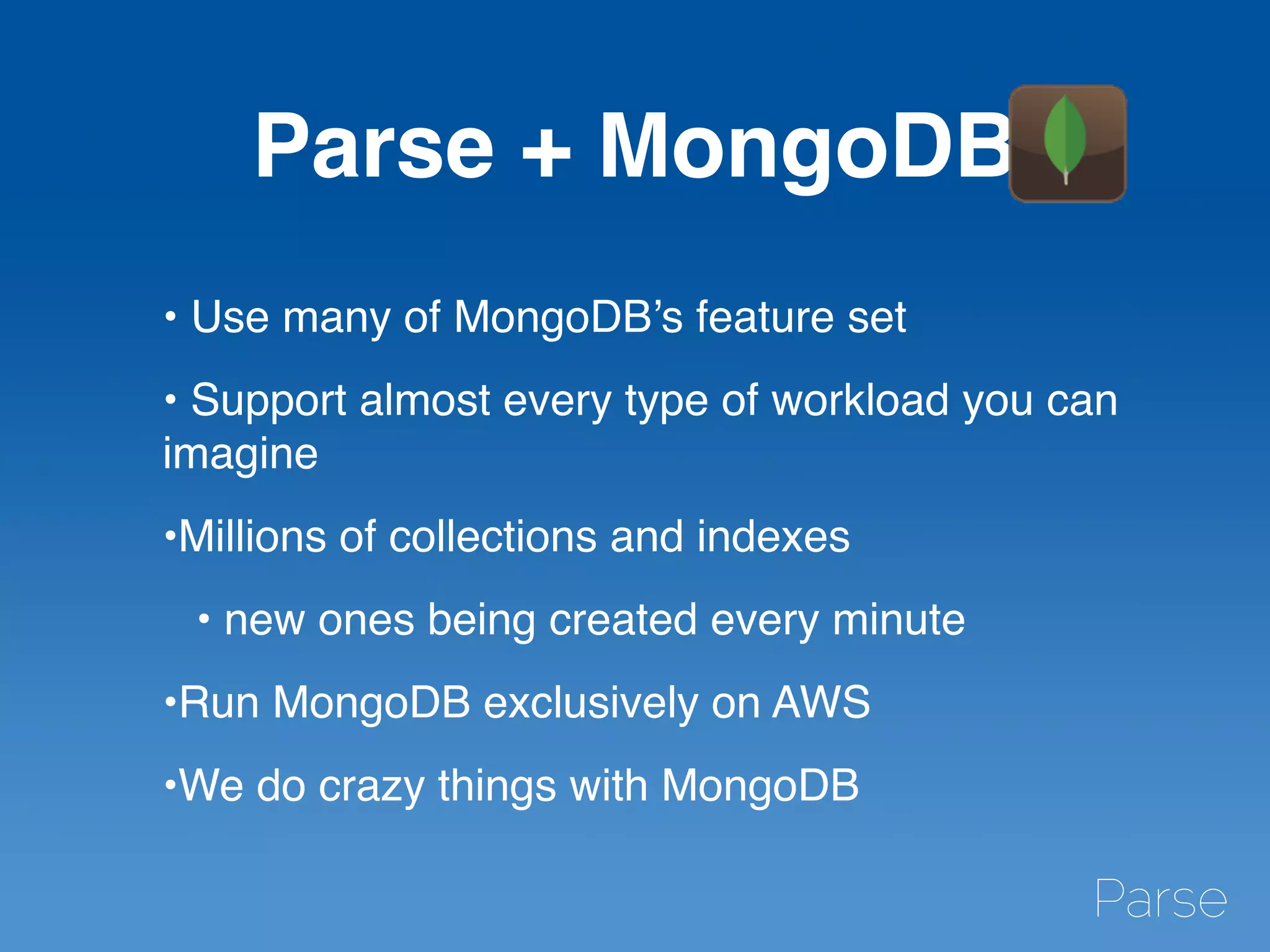 Parse + MongoDB
• Use many of MongoDB’s feature set
• Support almost every type of workload you can
imagine
•Millions of collections and indexes
• new ones being created every minute
•Run MongoDB exclusively on AWS
•We do crazy things with MongoDB
 