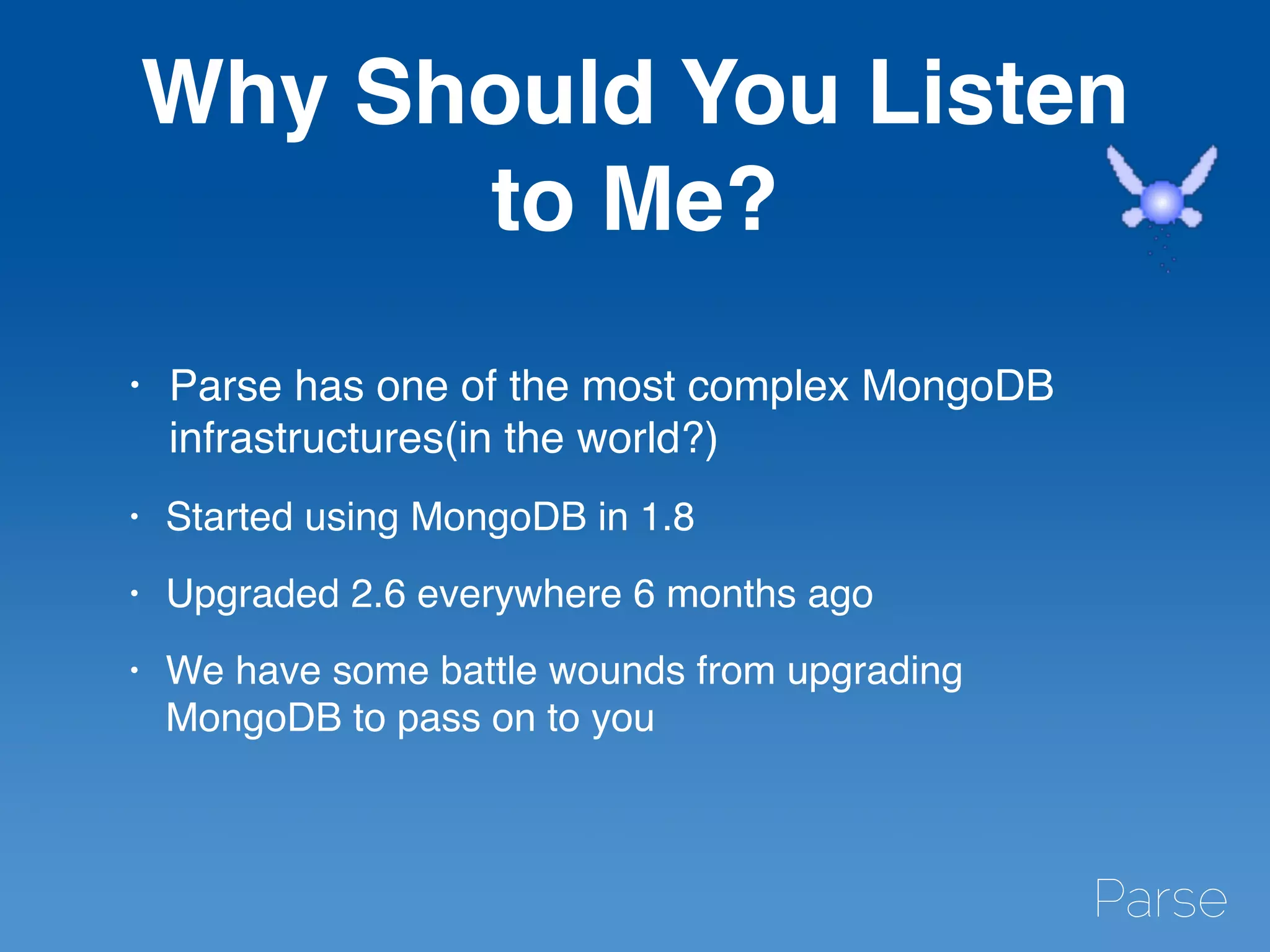 Why Should You Listen
to Me?
• Parse has one of the most complex MongoDB
infrastructures(in the world?)
• Started using MongoDB in 1.8
• Upgraded 2.6 everywhere 6 months ago
• We have some battle wounds from upgrading
MongoDB to pass on to you
 