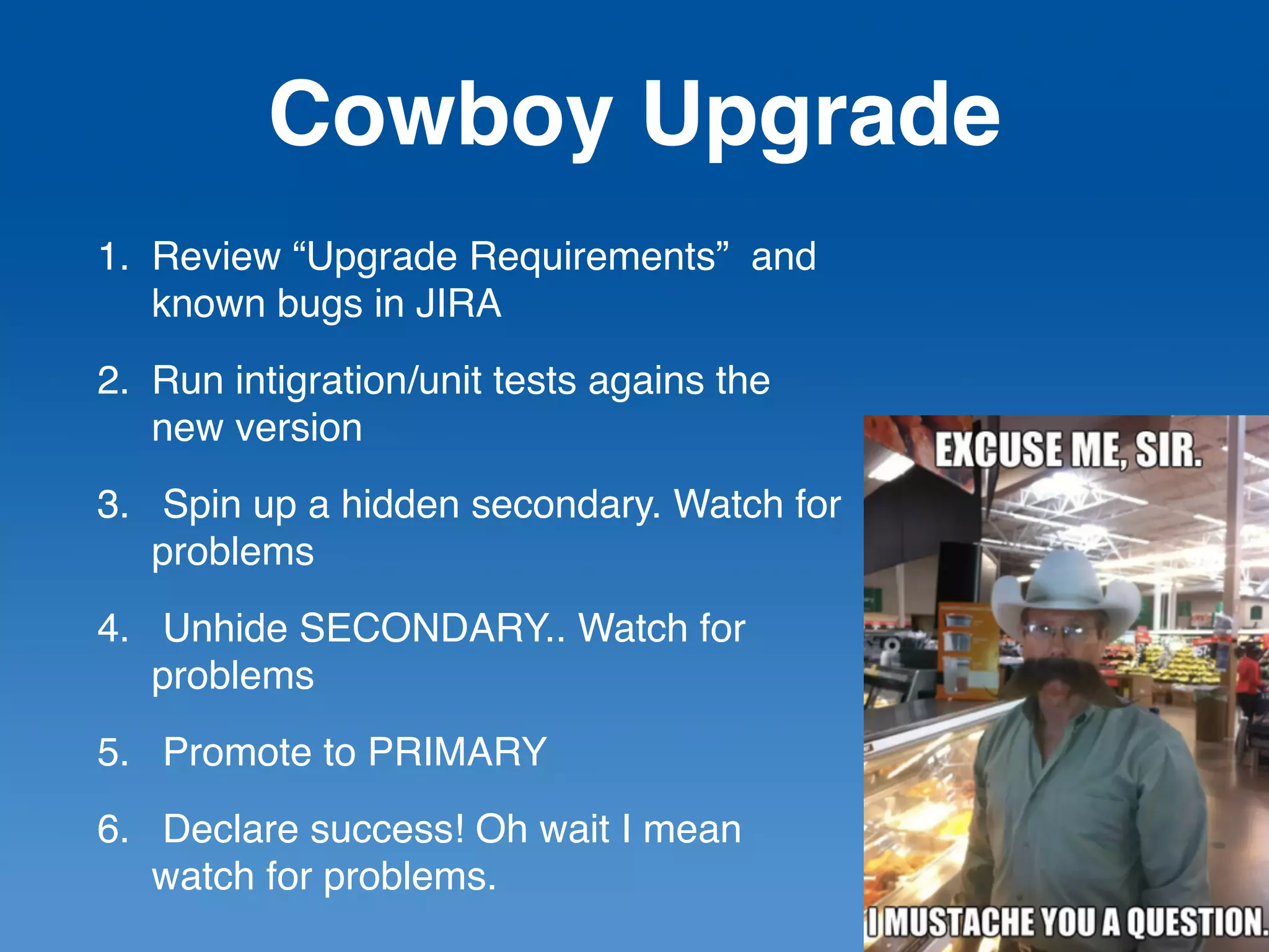 Cowboy Upgrade
1. Review “Upgrade Requirements” and
known bugs in JIRA
2. Run intigration/unit tests agains the
new version
3. Spin up a hidden secondary. Watch for
problems
4. Unhide SECONDARY.. Watch for
problems
5. Promote to PRIMARY
6. Declare success! Oh wait I mean
watch for problems.
 