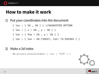 10
1) Put your coordinates into the document
{ loc : [ 50 , 30 ] } //SUGGESTED OPTION
{ loc : { x : 50 , y : 30 } }
{ loc : { foo : 50 , y : 30 } }
{ loc : { lon : 40.739037, lat: 73.992964 } }
2) Make a 2d index
db.places.ensureIndex( { loc : "2d" } )
How to make it work
 
