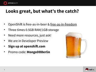 7
Looks great, but what’s the catch?
• OpenShift is free-as-in-beer & free-as-in-freedom
• Three times 0.5GB RAM/1GB storage
• Need more resources, just ask!
• We are in Developer Preview
• Sign up at openshift.com
• Promo code: MongoDBBerlin
 