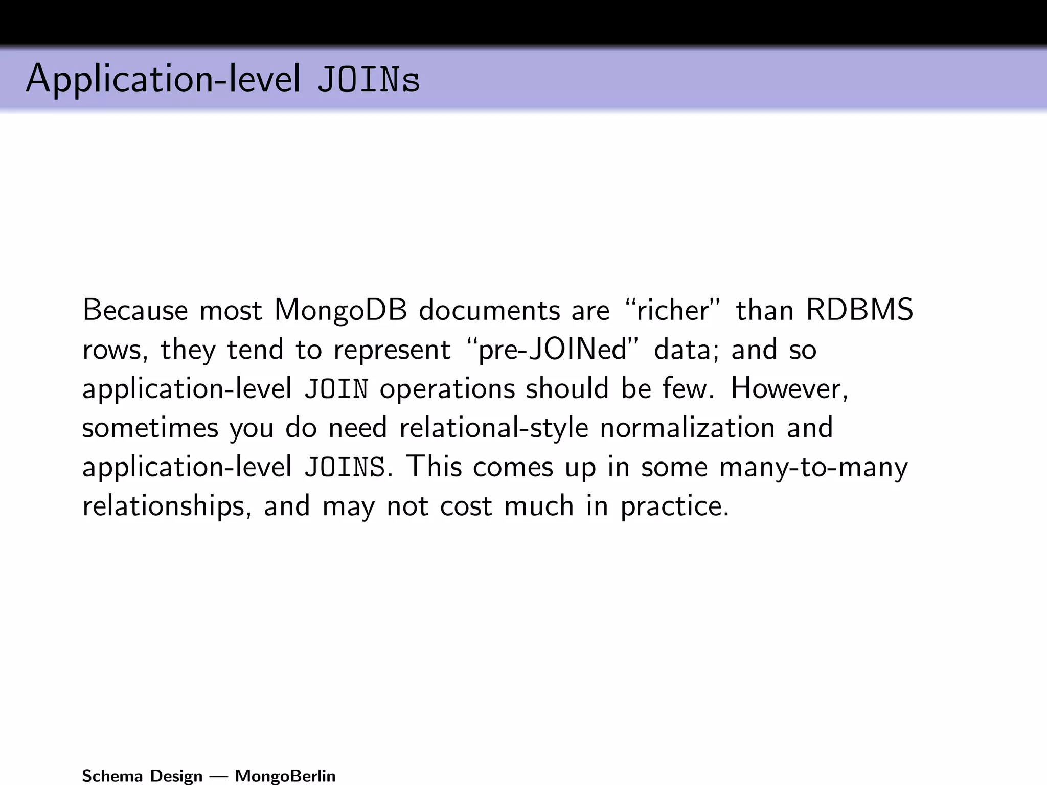 Application-level JOINs




   Because most MongoDB documents are “richer” than RDBMS
   rows, they tend to represent “pre-JOINed” data; and so
   application-level JOIN operations should be few. However,
   sometimes you do need relational-style normalization and
   application-level JOINS. This comes up in some many-to-many
   relationships, and may not cost much in practice.




   Schema Design — MongoBerlin
 