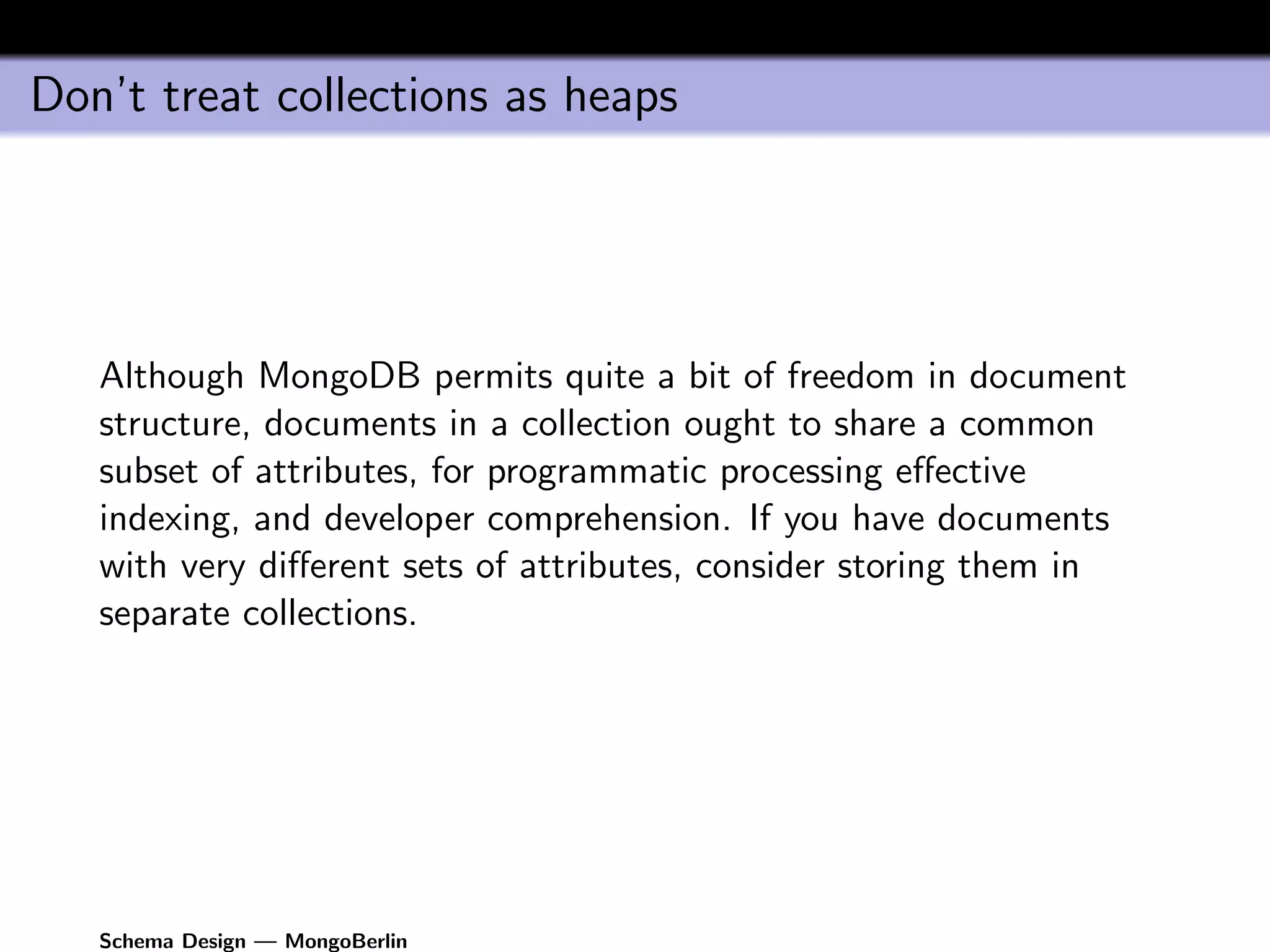 Don’t treat collections as heaps




   Although MongoDB permits quite a bit of freedom in document
   structure, documents in a collection ought to share a common
   subset of attributes, for programmatic processing eﬀective
   indexing, and developer comprehension. If you have documents
   with very diﬀerent sets of attributes, consider storing them in
   separate collections.




   Schema Design — MongoBerlin
 