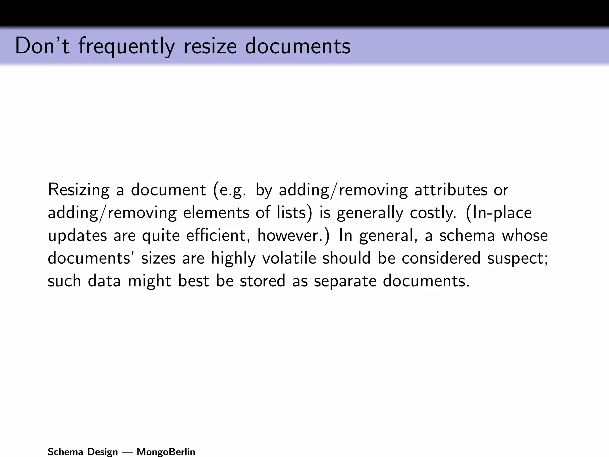Don’t frequently resize documents




   Resizing a document (e.g. by adding/removing attributes or
   adding/removing elements of lists) is generally costly. (In-place
   updates are quite eﬃcient, however.) In general, a schema whose
   documents’ sizes are highly volatile should be considered suspect;
   such data might best be stored as separate documents.




   Schema Design — MongoBerlin
 