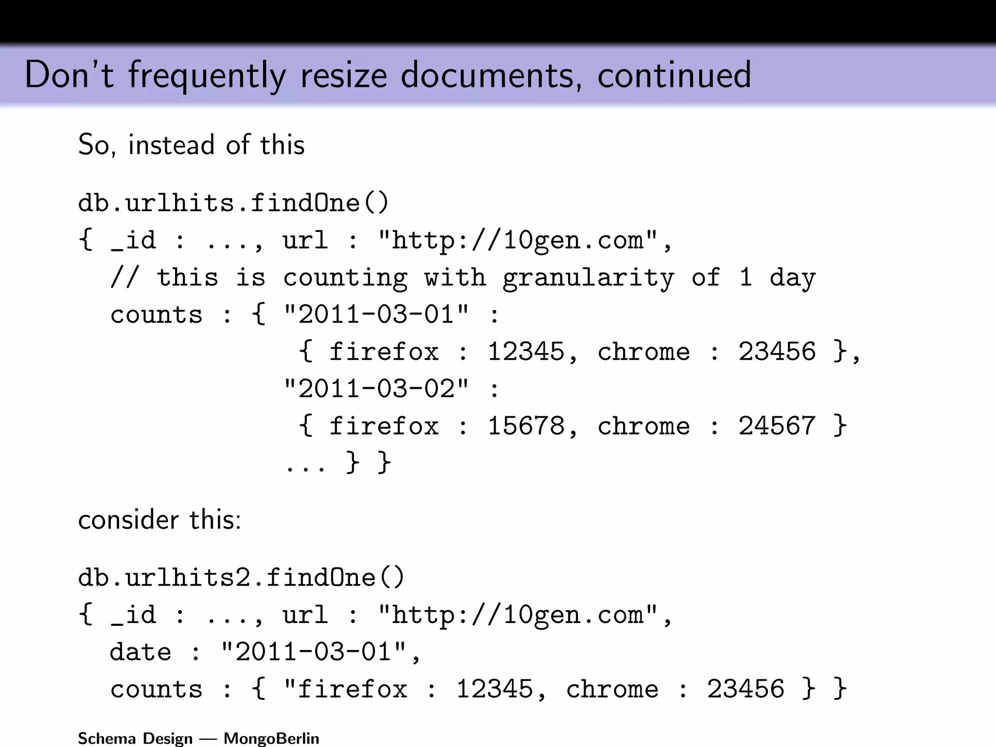 Don’t frequently resize documents, continued
   So, instead of this
   db.urlhits.findOne()
   { _id : ..., url : "http://10gen.com",
     // this is counting with granularity of 1 day
     counts : { "2011-03-01" :
                 { firefox : 12345, chrome : 23456 },
                "2011-03-02" :
                 { firefox : 15678, chrome : 24567 }
                ... } }
   consider this:
   db.urlhits2.findOne()
   { _id : ..., url : "http://10gen.com",
     date : "2011-03-01",
     counts : { "firefox : 12345, chrome : 23456 } }
   Schema Design — MongoBerlin
 