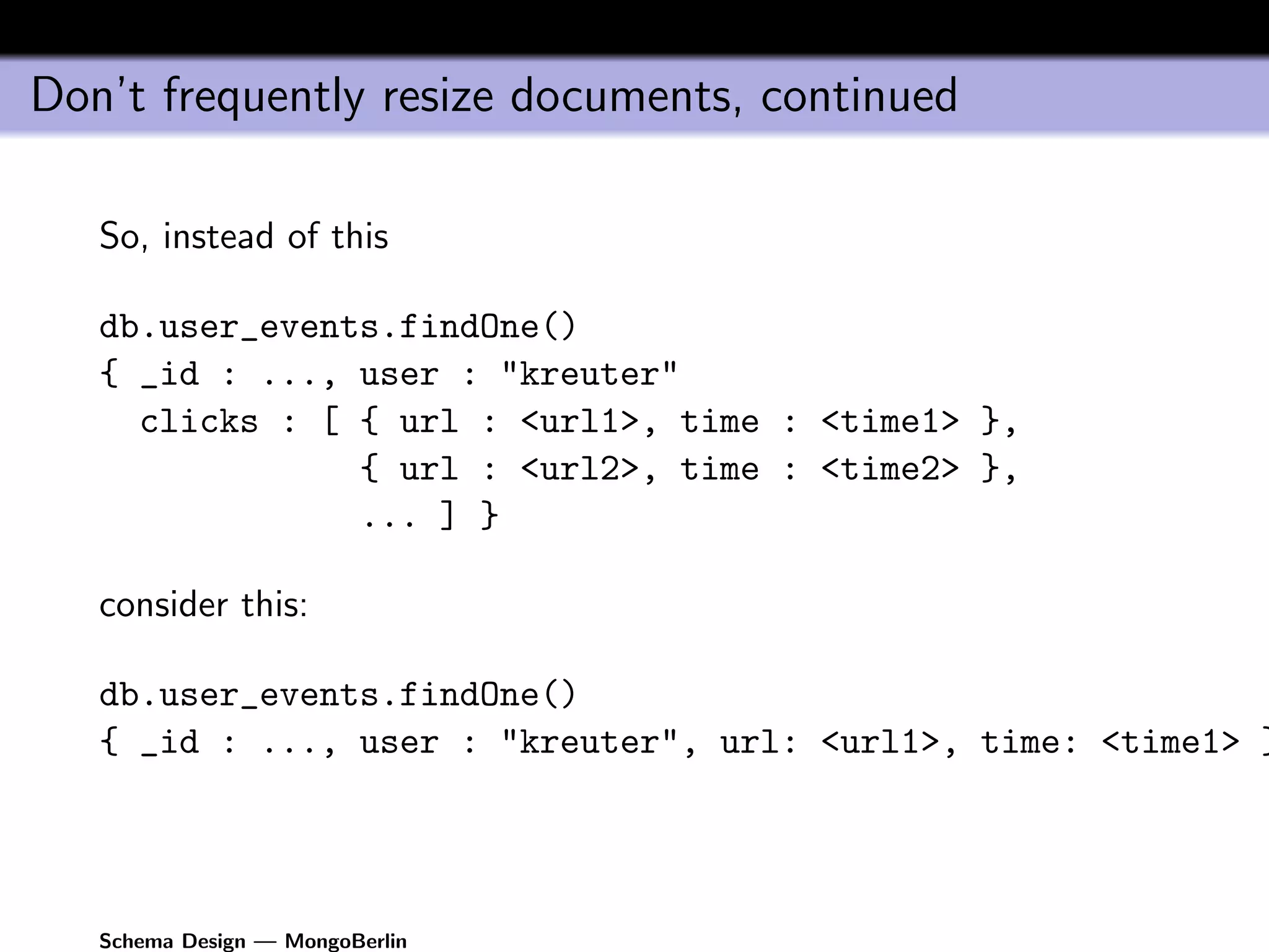 Don’t frequently resize documents, continued

   So, instead of this

   db.user_events.findOne()
   { _id : ..., user : "kreuter"
     clicks : [ { url : <url1>, time : <time1> },
                { url : <url2>, time : <time2> },
                ... ] }

   consider this:

   db.user_events.findOne()
   { _id : ..., user : "kreuter", url: <url1>, time: <time1> }




   Schema Design — MongoBerlin
 