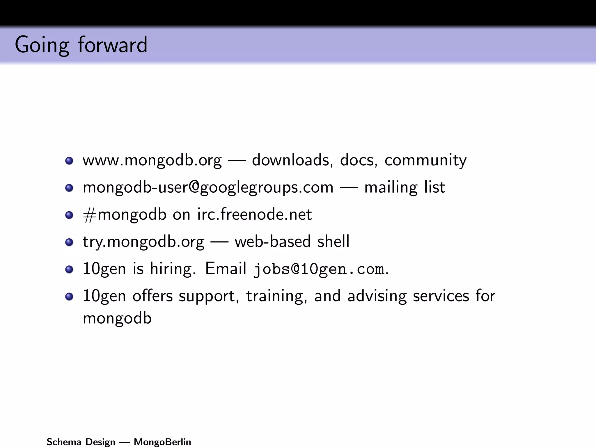 Going forward



         www.mongodb.org — downloads, docs, community
         mongodb-user@googlegroups.com — mailing list
         #mongodb on irc.freenode.net
         try.mongodb.org — web-based shell
         10gen is hiring. Email jobs@10gen.com.
         10gen oﬀers support, training, and advising services for
         mongodb




   Schema Design — MongoBerlin
 