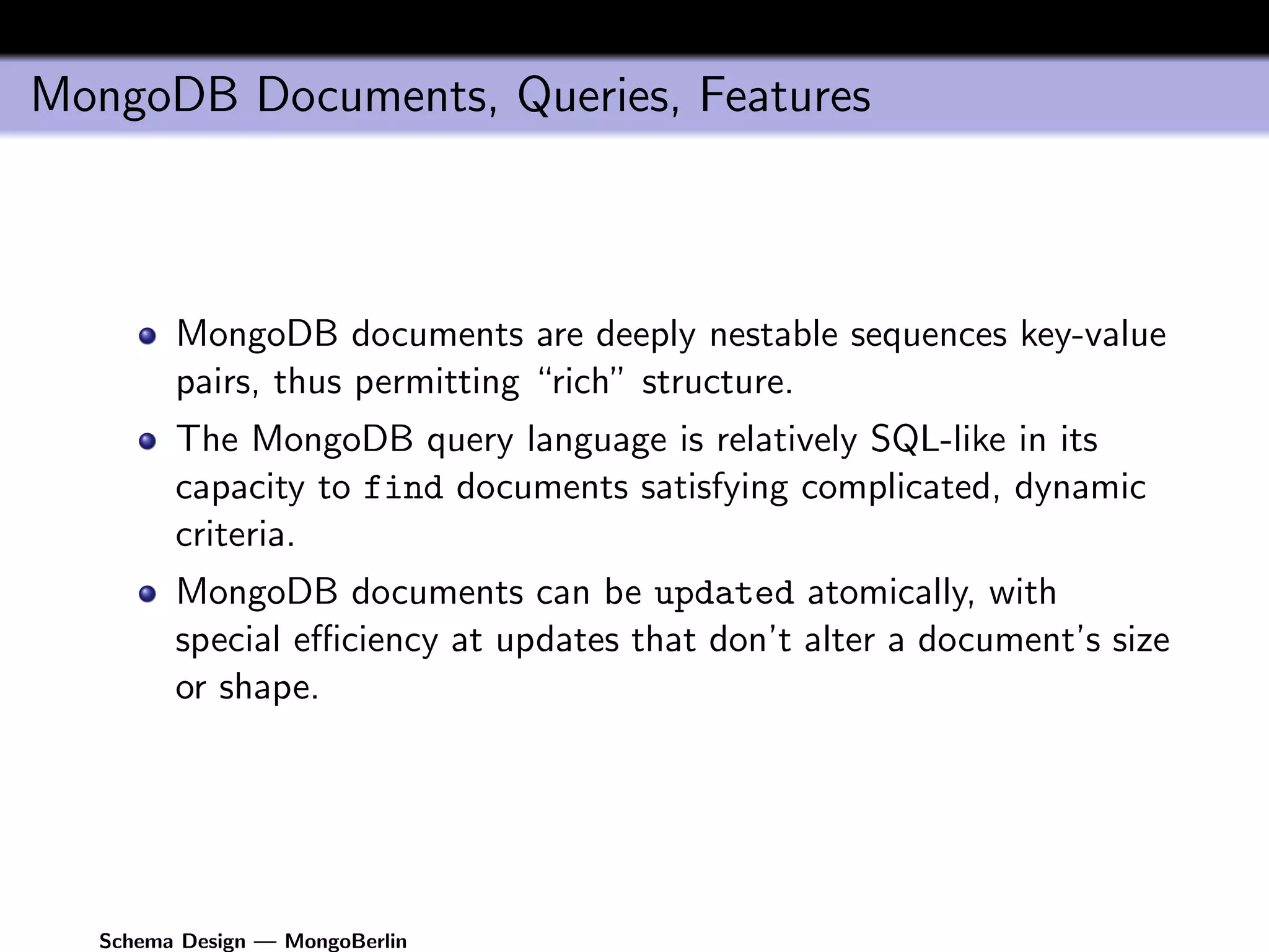 MongoDB Documents, Queries, Features



        MongoDB documents are deeply nestable sequences key-value
        pairs, thus permitting “rich” structure.
        The MongoDB query language is relatively SQL-like in its
        capacity to find documents satisfying complicated, dynamic
        criteria.
        MongoDB documents can be updated atomically, with
        special eﬃciency at updates that don’t alter a document’s size
        or shape.




  Schema Design — MongoBerlin
 