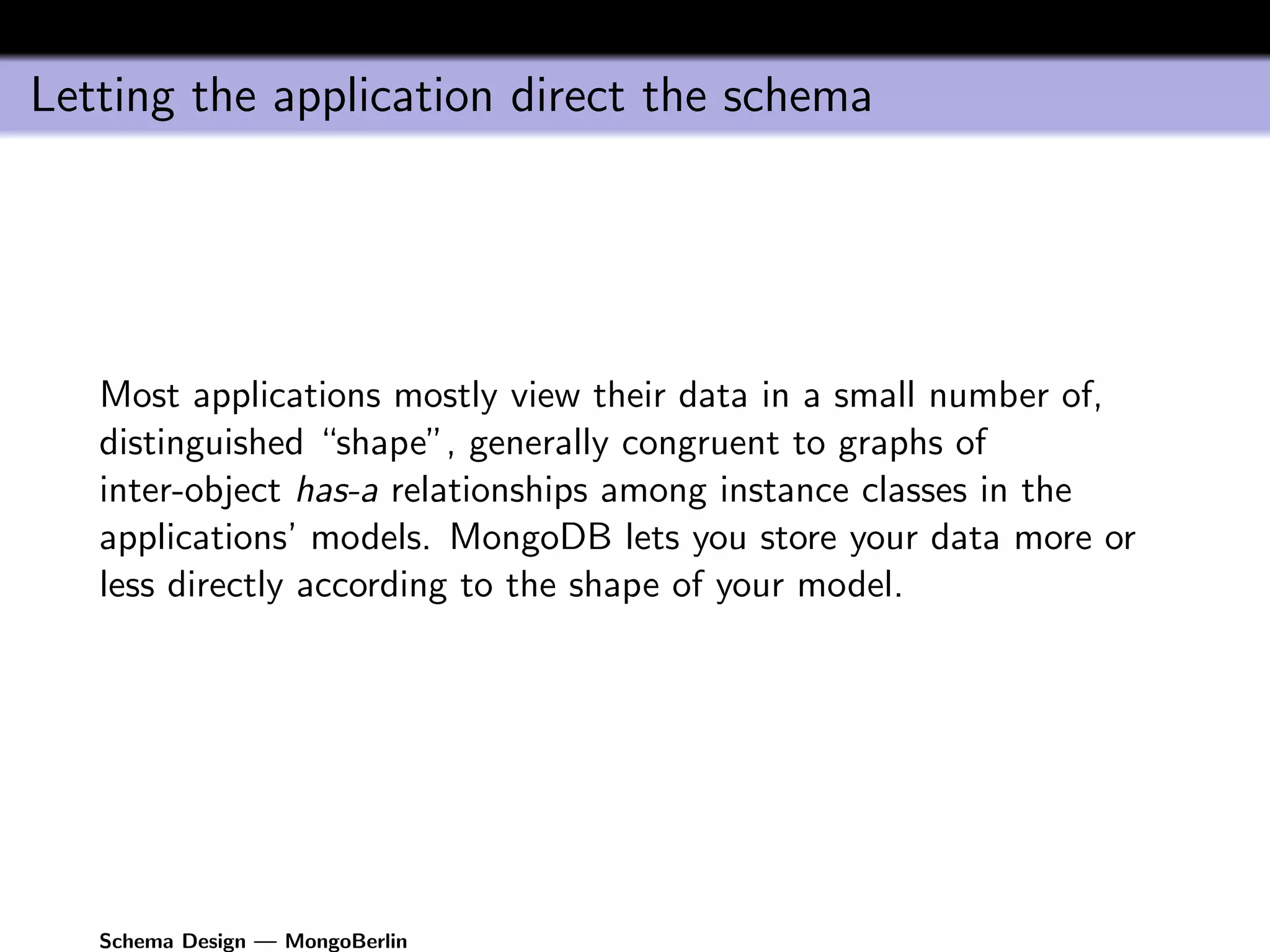 Letting the application direct the schema




   Most applications mostly view their data in a small number of,
   distinguished “shape”, generally congruent to graphs of
   inter-object has-a relationships among instance classes in the
   applications’ models. MongoDB lets you store your data more or
   less directly according to the shape of your model.




   Schema Design — MongoBerlin
 