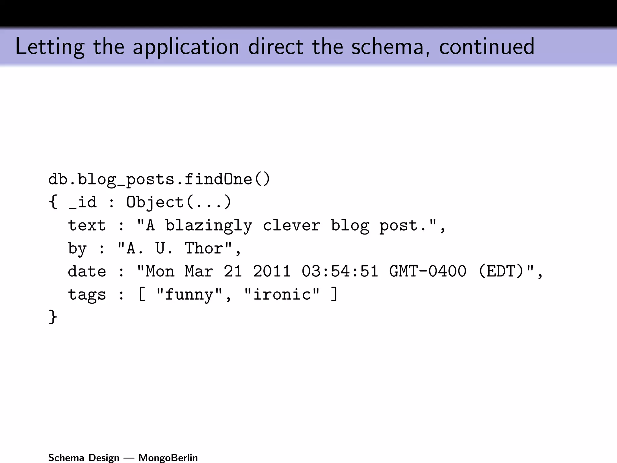 Letting the application direct the schema, continued




   db.blog_posts.findOne()
   { _id : Object(...)
     text : "A blazingly clever blog post.",
     by : "A. U. Thor",
     date : "Mon Mar 21 2011 03:54:51 GMT-0400 (EDT)",
     tags : [ "funny", "ironic" ]
   }




   Schema Design — MongoBerlin
 