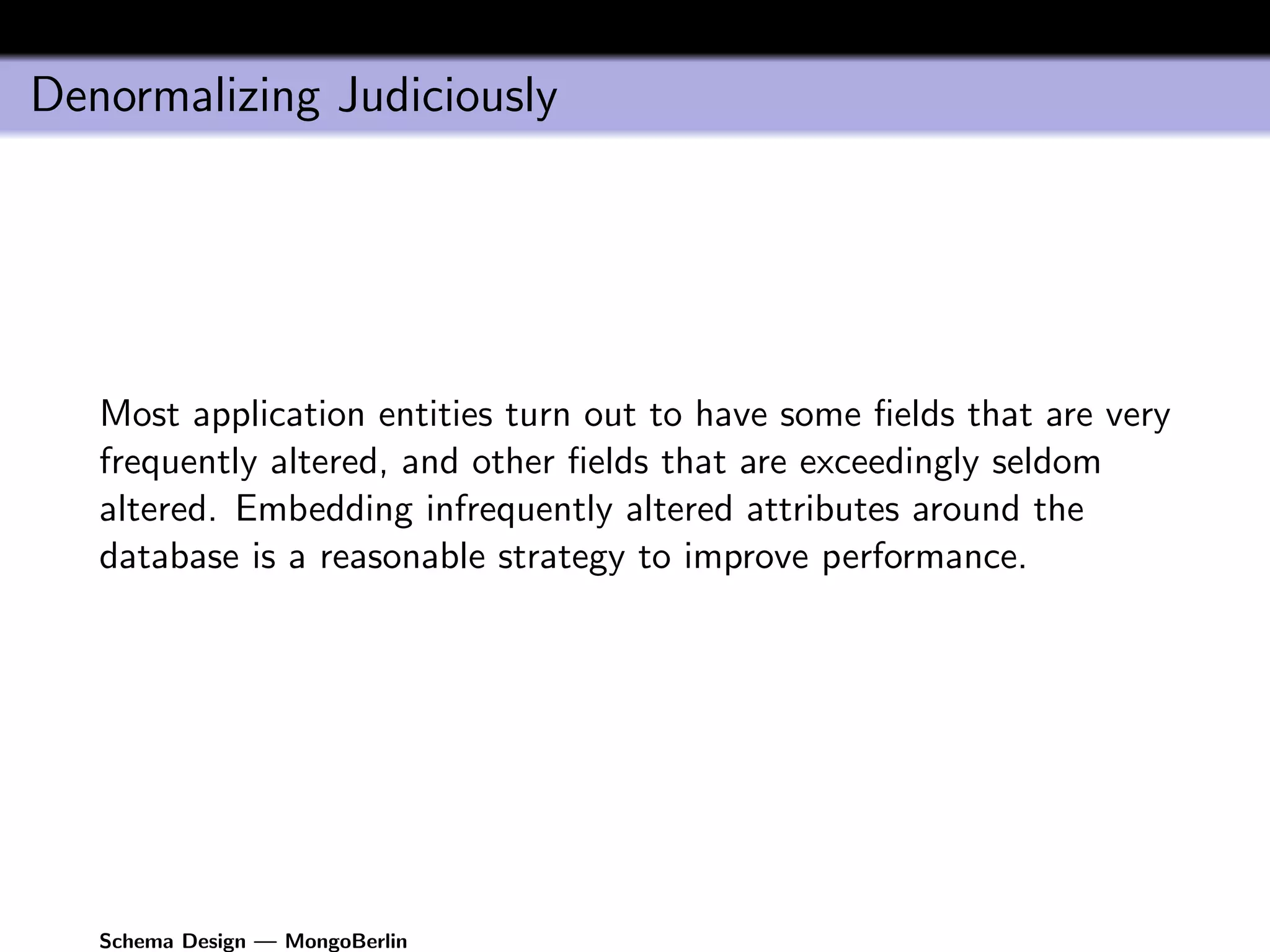 Denormalizing Judiciously




   Most application entities turn out to have some ﬁelds that are very
   frequently altered, and other ﬁelds that are exceedingly seldom
   altered. Embedding infrequently altered attributes around the
   database is a reasonable strategy to improve performance.




   Schema Design — MongoBerlin
 