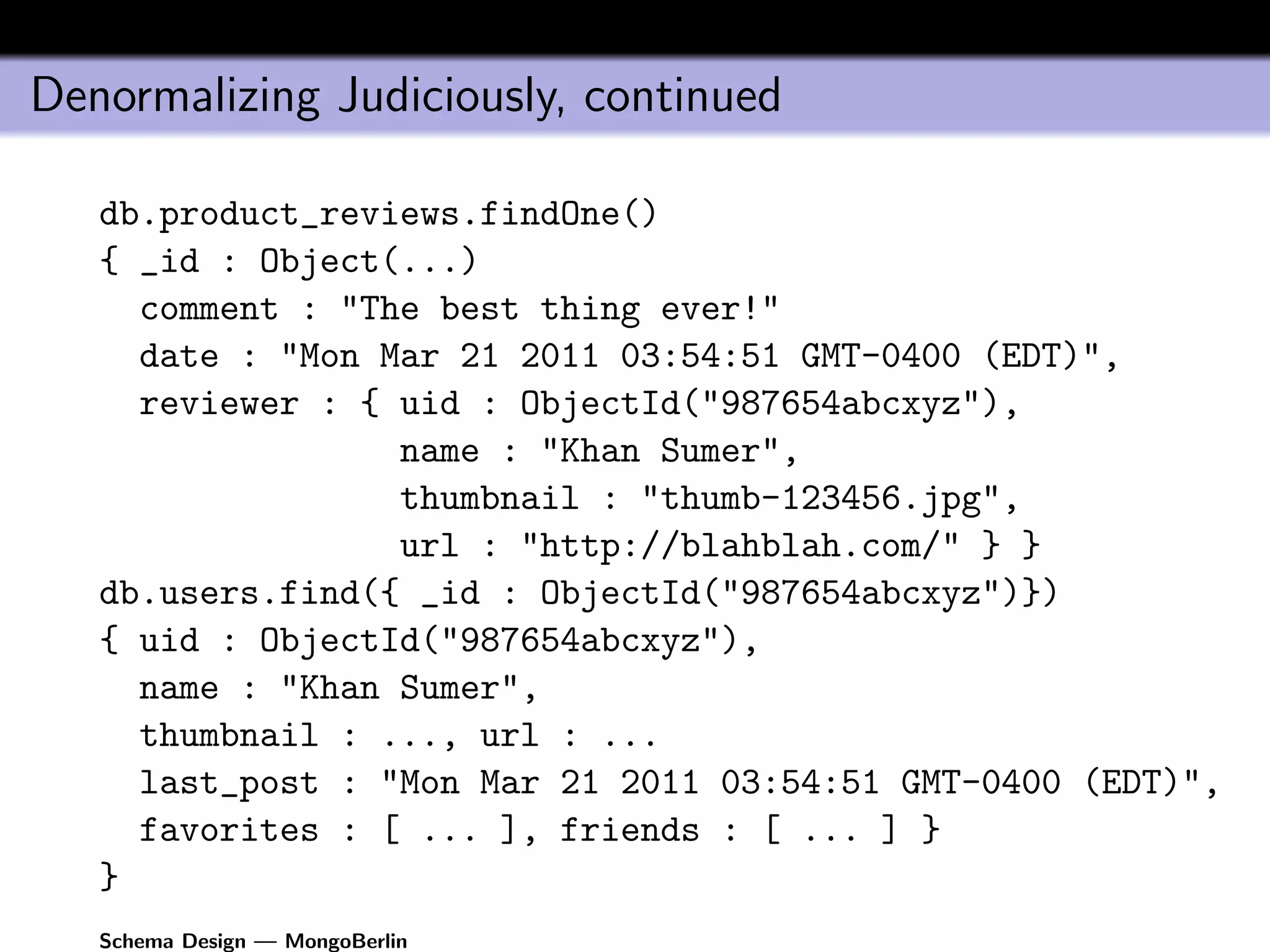 Denormalizing Judiciously, continued

   db.product_reviews.findOne()
   { _id : Object(...)
     comment : "The best thing ever!"
     date : "Mon Mar 21 2011 03:54:51 GMT-0400 (EDT)",
     reviewer : { uid : ObjectId("987654abcxyz"),
                  name : "Khan Sumer",
                  thumbnail : "thumb-123456.jpg",
                  url : "http://blahblah.com/" } }
   db.users.find({ _id : ObjectId("987654abcxyz")})
   { uid : ObjectId("987654abcxyz"),
     name : "Khan Sumer",
     thumbnail : ..., url : ...
     last_post : "Mon Mar 21 2011 03:54:51 GMT-0400 (EDT)",
     favorites : [ ... ], friends : [ ... ] }
   }
   Schema Design — MongoBerlin
 