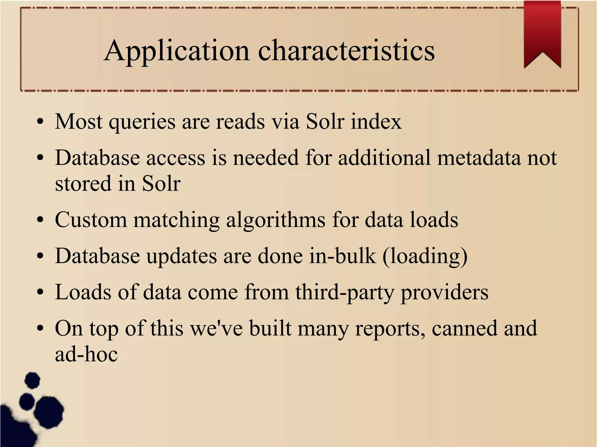 Application characteristics
●

●

Most queries are reads via Solr index
Database access is needed for additional metadata not
stored in Solr

●

Custom matching algorithms for data loads

●

Database updates are done in-bulk (loading)

●

Loads of data come from third-party providers

●

On top of this we've built many reports, canned and
ad-hoc

 