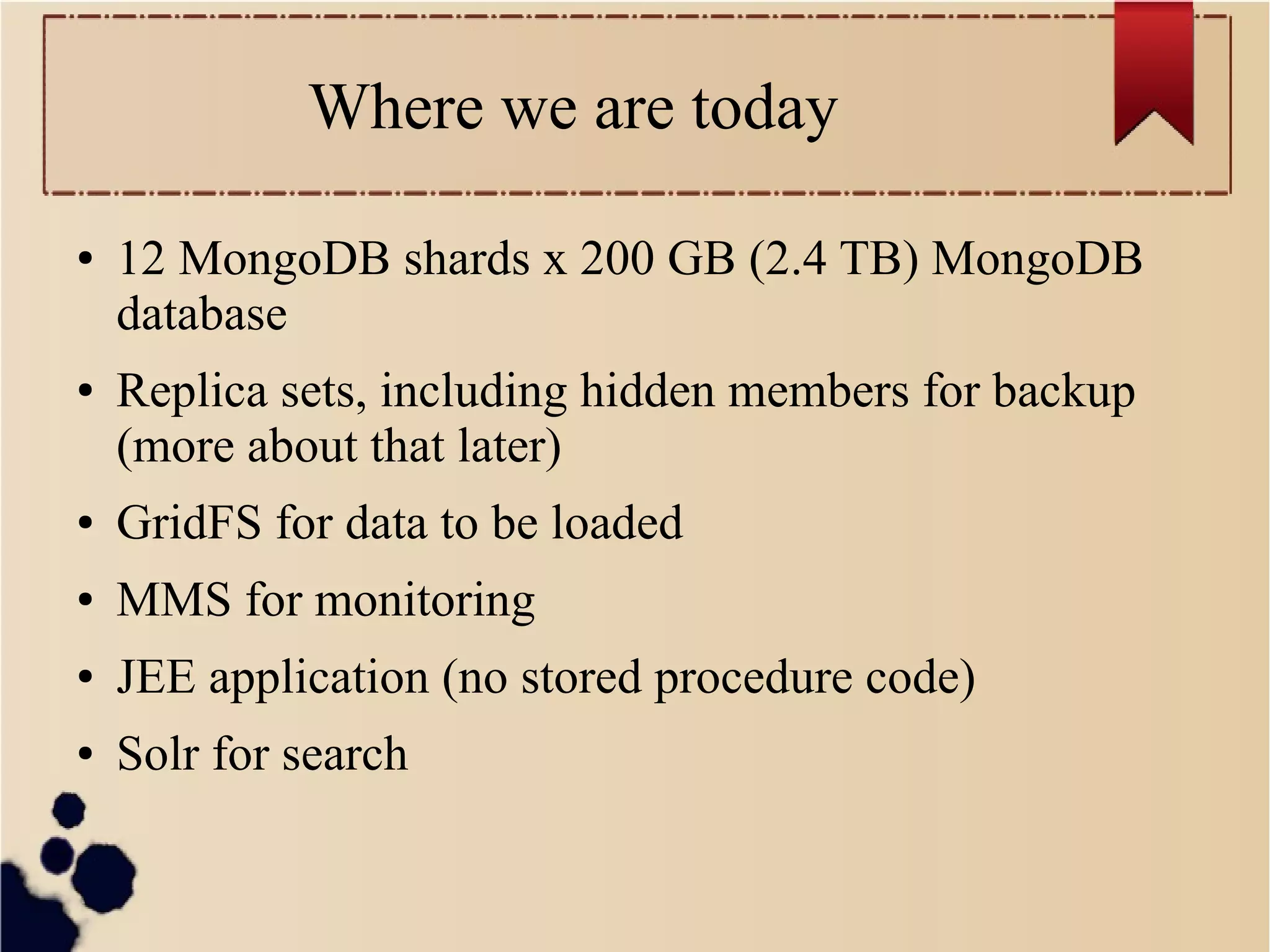 Where we are today
●

●

12 MongoDB shards x 200 GB (2.4 TB) MongoDB
database
Replica sets, including hidden members for backup
(more about that later)

●

GridFS for data to be loaded

●

MMS for monitoring

●

JEE application (no stored procedure code)

●

Solr for search

 