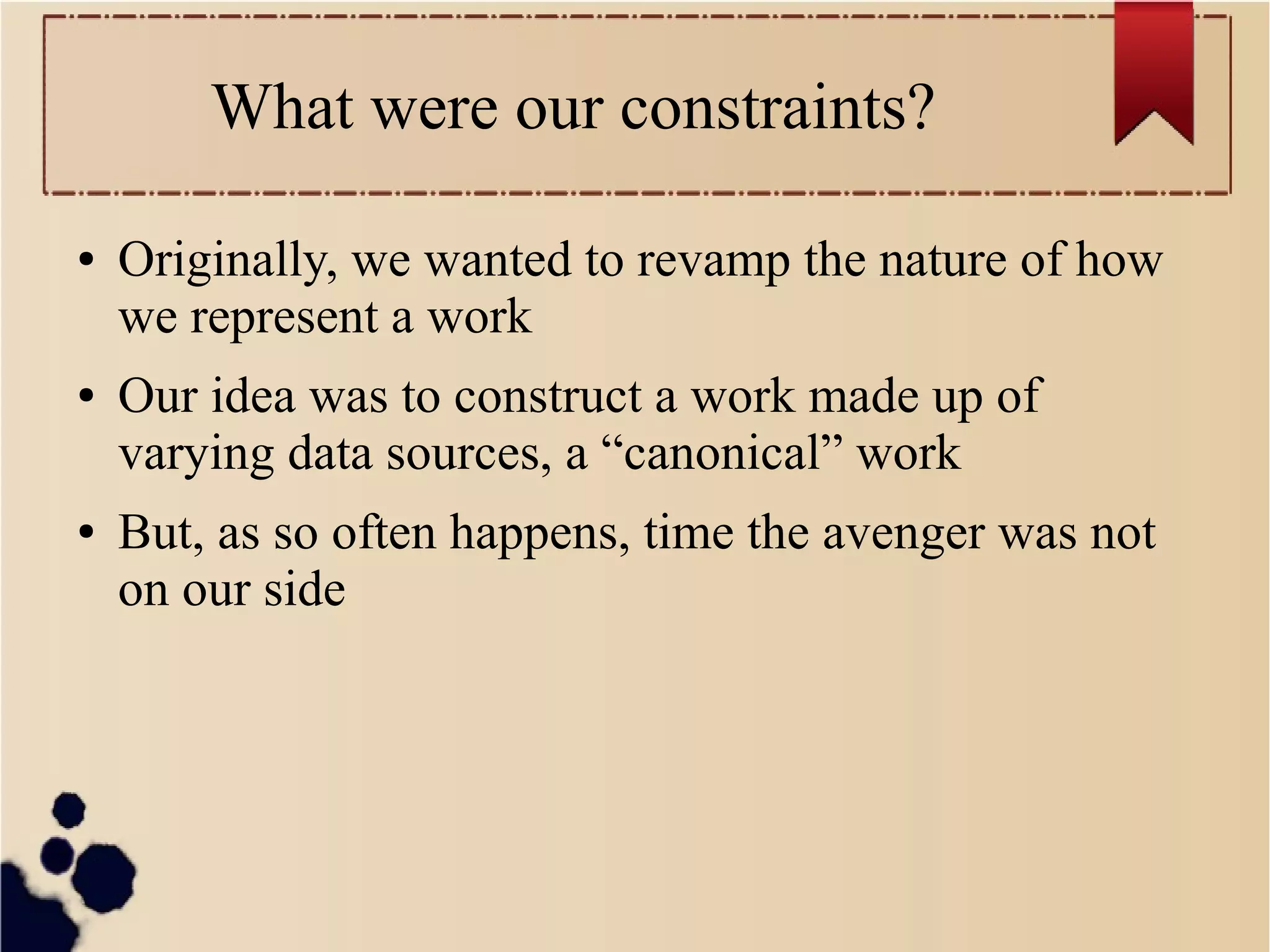 What were our constraints?
●

●

●

Originally, we wanted to revamp the nature of how
we represent a work
Our idea was to construct a work made up of
varying data sources, a “canonical” work
But, as so often happens, time the avenger was not
on our side

 