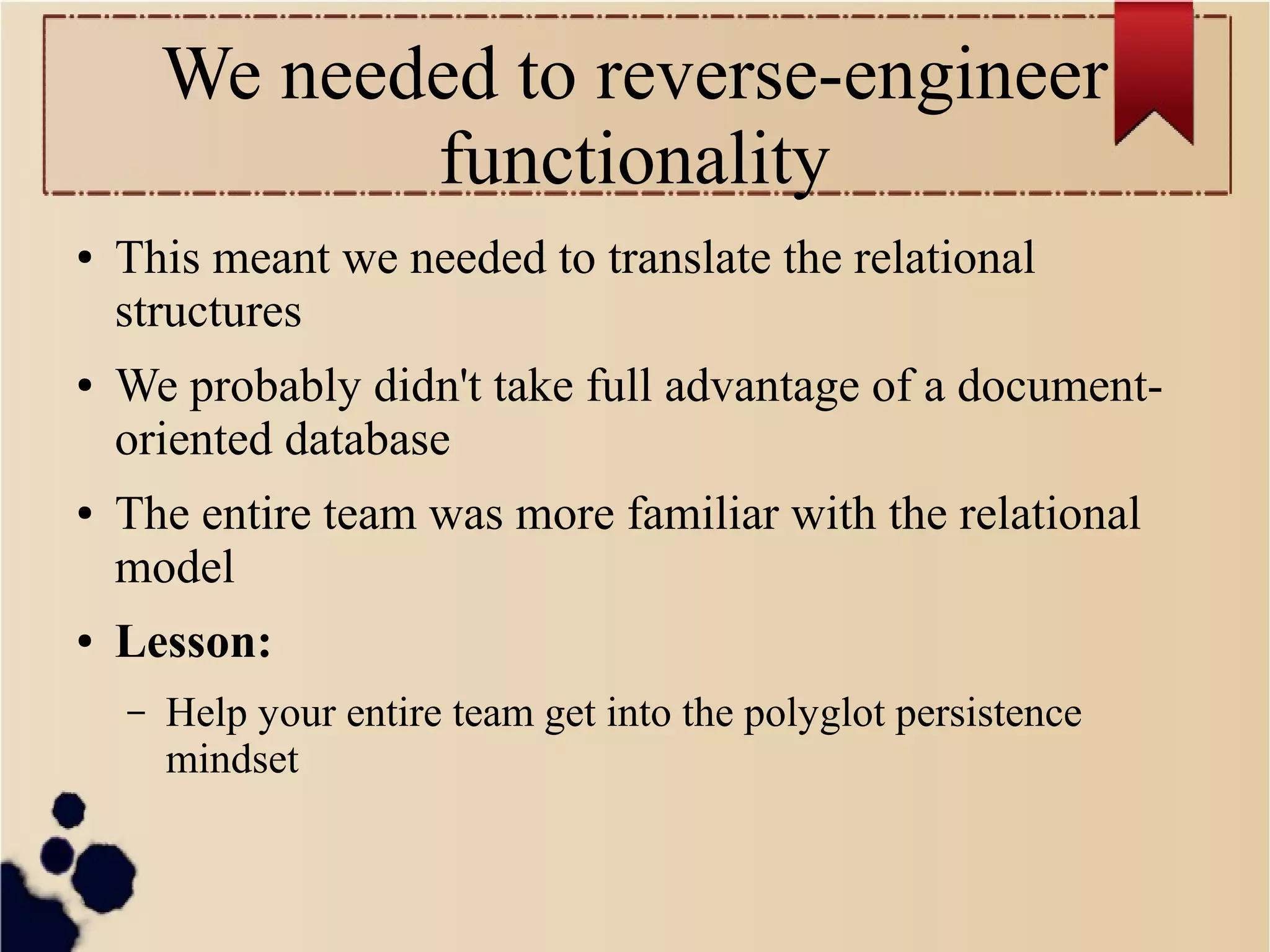 We needed to reverse-engineer
functionality
●

●

●

●

This meant we needed to translate the relational
structures
We probably didn't take full advantage of a documentoriented database
The entire team was more familiar with the relational
model
Lesson:
–

Help your entire team get into the polyglot persistence
mindset

 
