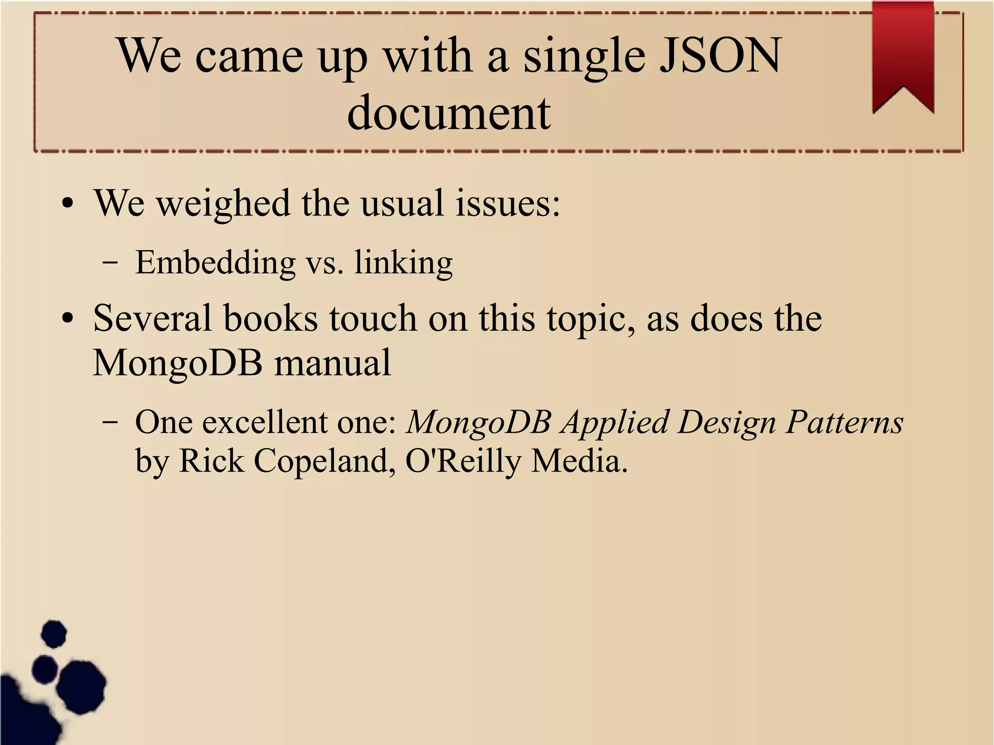 We came up with a single JSON
document
●

We weighed the usual issues:
–

●

Embedding vs. linking

Several books touch on this topic, as does the
MongoDB manual
–

One excellent one: MongoDB Applied Design Patterns
by Rick Copeland, O'Reilly Media.

 