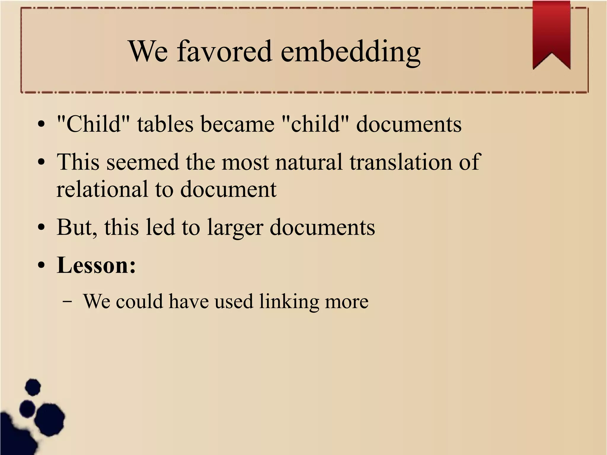 We favored embedding
●
●

"Child" tables became "child" documents
This seemed the most natural translation of
relational to document

●

But, this led to larger documents

●

Lesson:
–

We could have used linking more

 