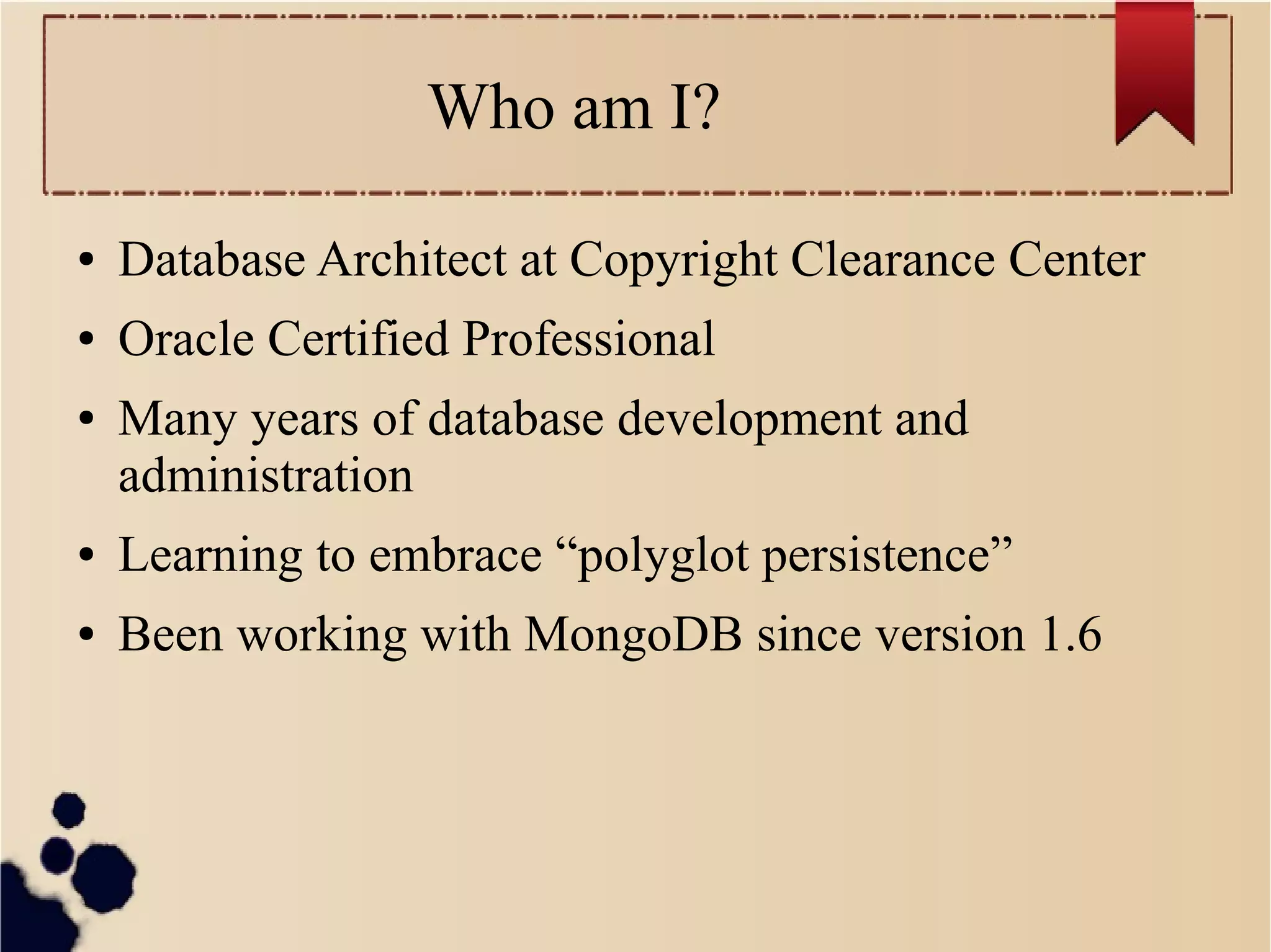 Who am I?
●

Database Architect at Copyright Clearance Center

●

Oracle Certified Professional

●

Many years of database development and
administration

●

Learning to embrace “polyglot persistence”

●

Been working with MongoDB since version 1.6

 