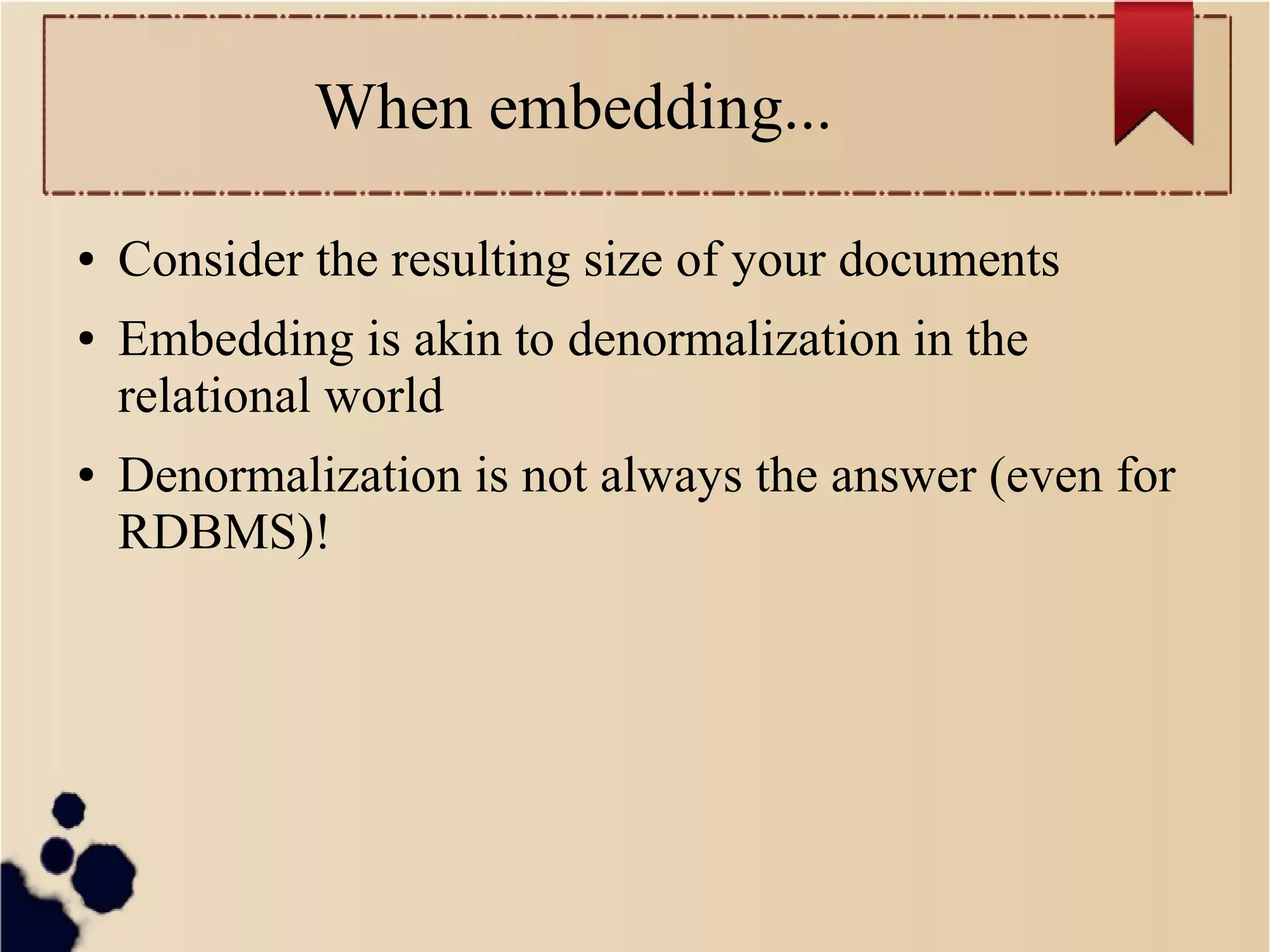 When embedding...
●
●

●

Consider the resulting size of your documents
Embedding is akin to denormalization in the
relational world
Denormalization is not always the answer (even for
RDBMS)!

 