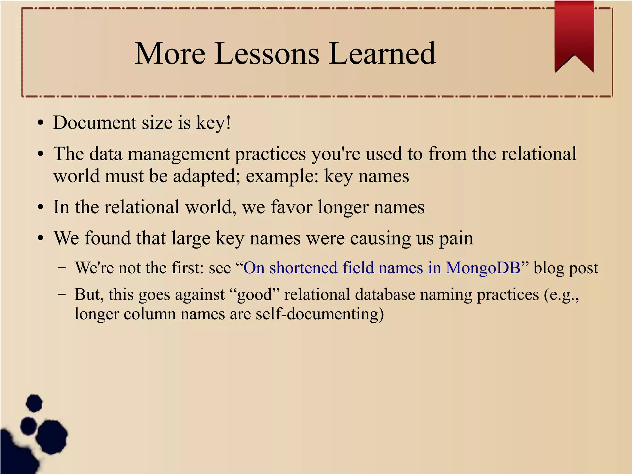 More Lessons Learned
●
●

Document size is key!
The data management practices you're used to from the relational
world must be adapted; example: key names

●

In the relational world, we favor longer names

●

We found that large key names were causing us pain
–

We're not the first: see “On shortened field names in MongoDB” blog post

–

But, this goes against “good” relational database naming practices (e.g.,
longer column names are self-documenting)

 