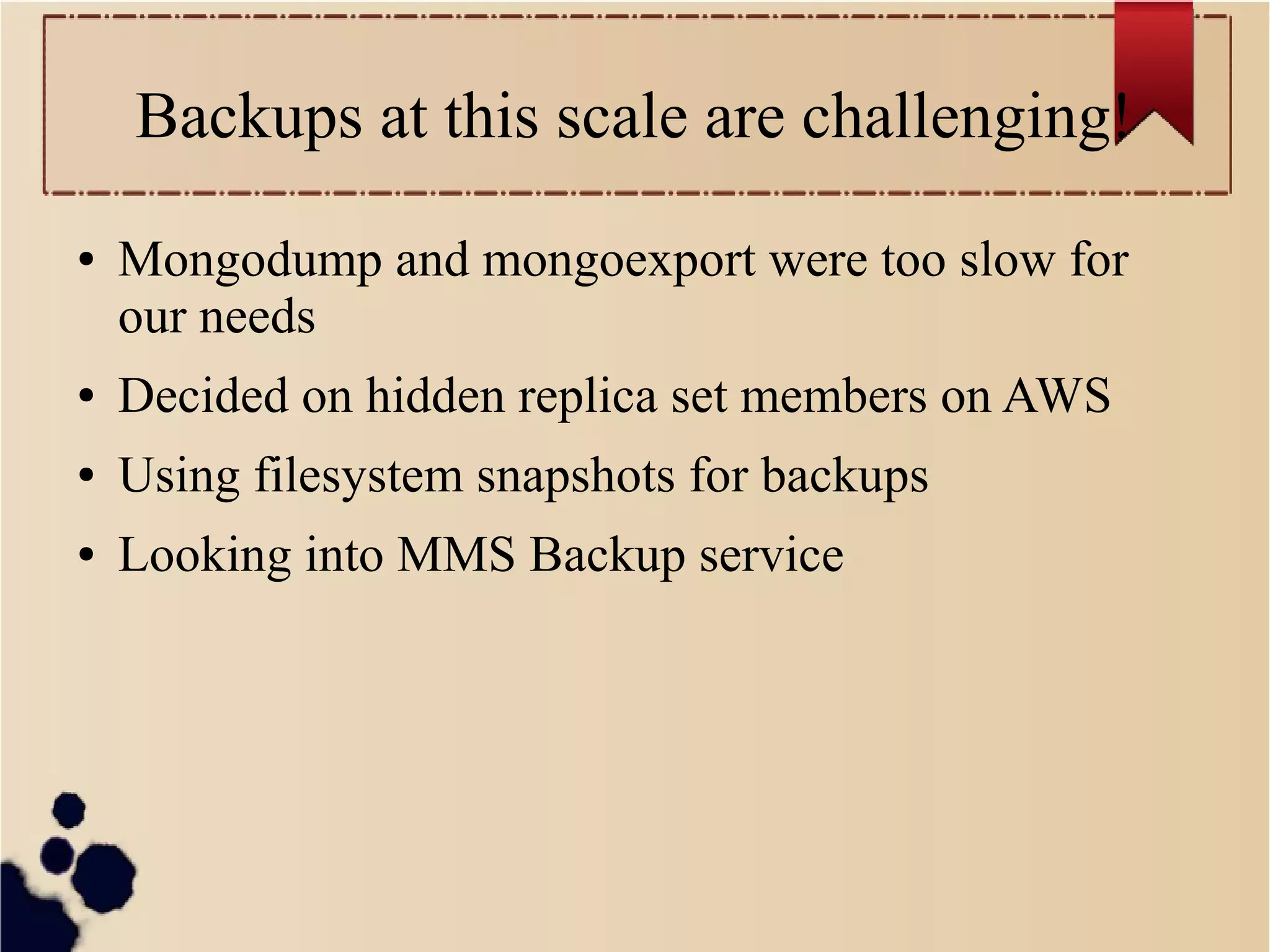 Backups at this scale are challenging!
●

Mongodump and mongoexport were too slow for
our needs

●

Decided on hidden replica set members on AWS

●

Using filesystem snapshots for backups

●

Looking into MMS Backup service

 