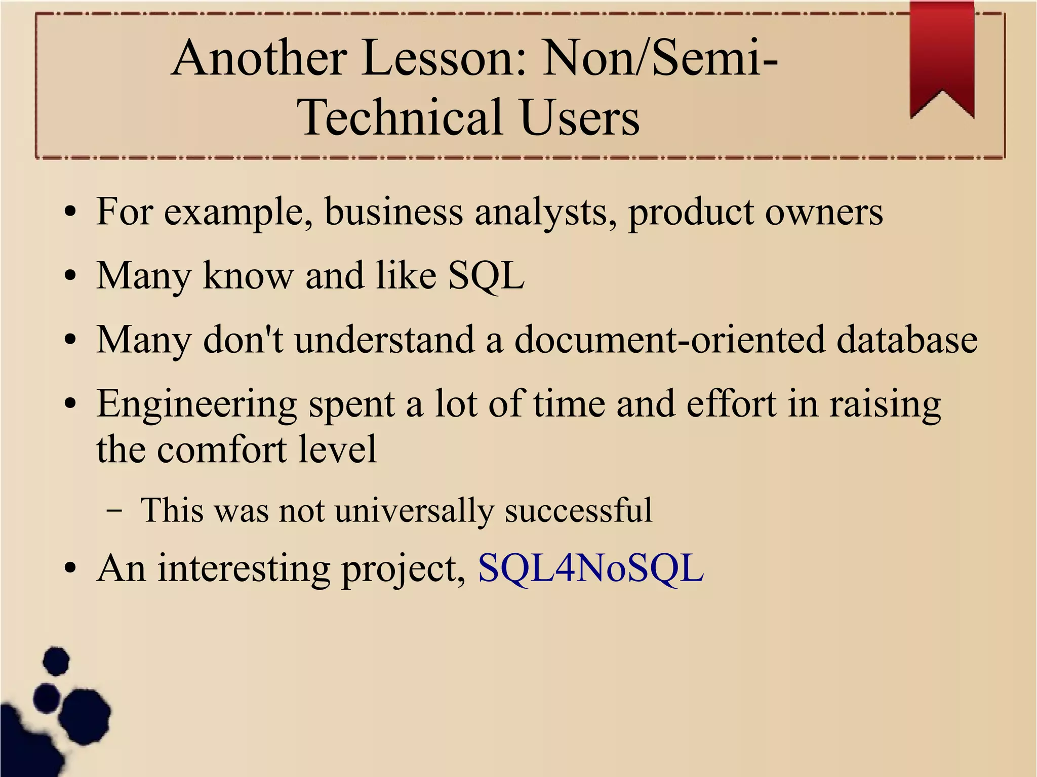 Another Lesson: Non/SemiTechnical Users
●

For example, business analysts, product owners

●

Many know and like SQL

●

Many don't understand a document-oriented database

●

Engineering spent a lot of time and effort in raising
the comfort level
–

●

This was not universally successful

An interesting project, SQL4NoSQL

 