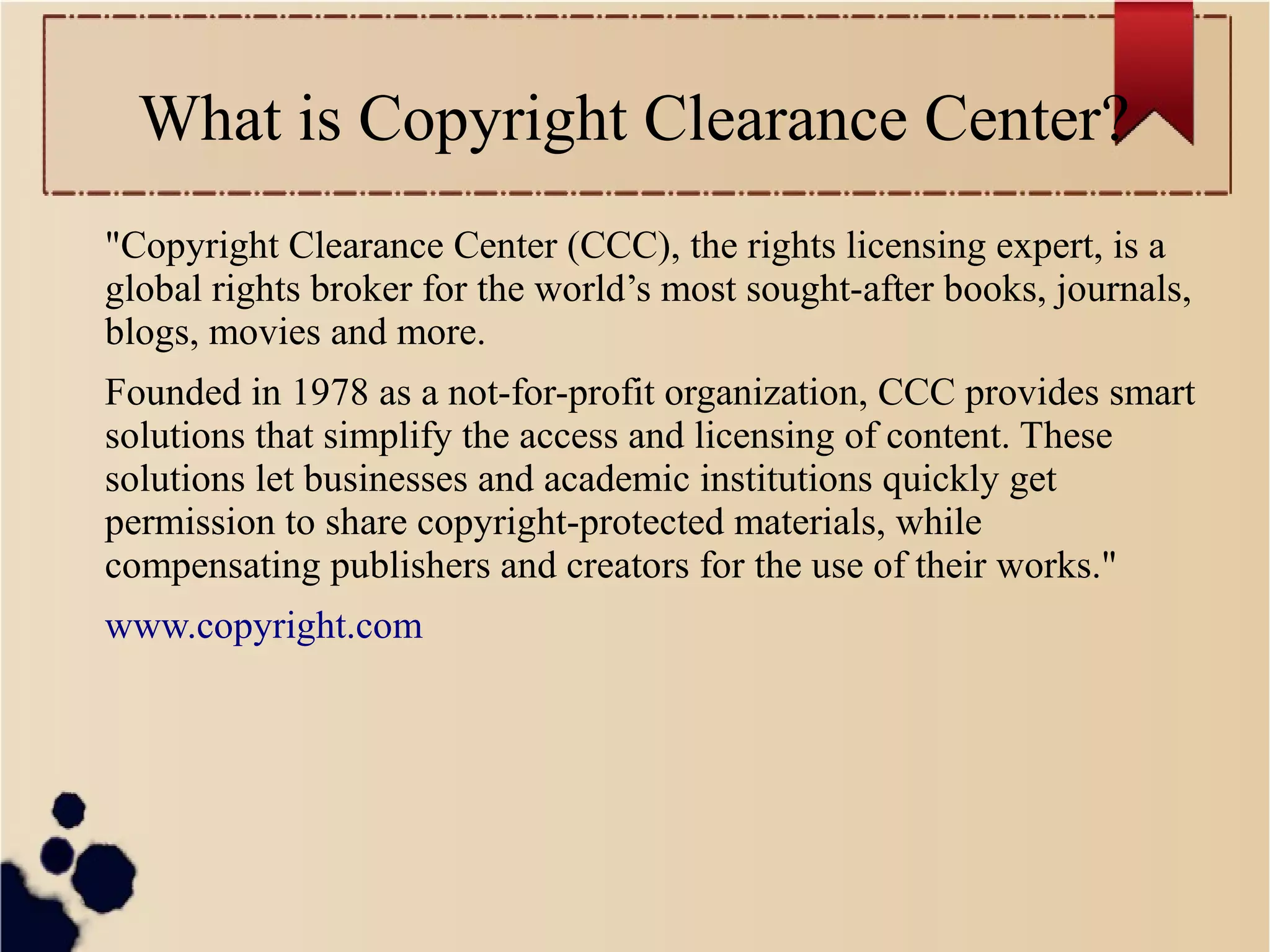 What is Copyright Clearance Center?
"Copyright Clearance Center (CCC), the rights licensing expert, is a
global rights broker for the world’s most sought-after books, journals,
blogs, movies and more.
Founded in 1978 as a not-for-profit organization, CCC provides smart
solutions that simplify the access and licensing of content. These
solutions let businesses and academic institutions quickly get
permission to share copyright-protected materials, while
compensating publishers and creators for the use of their works."
www.copyright.com

 