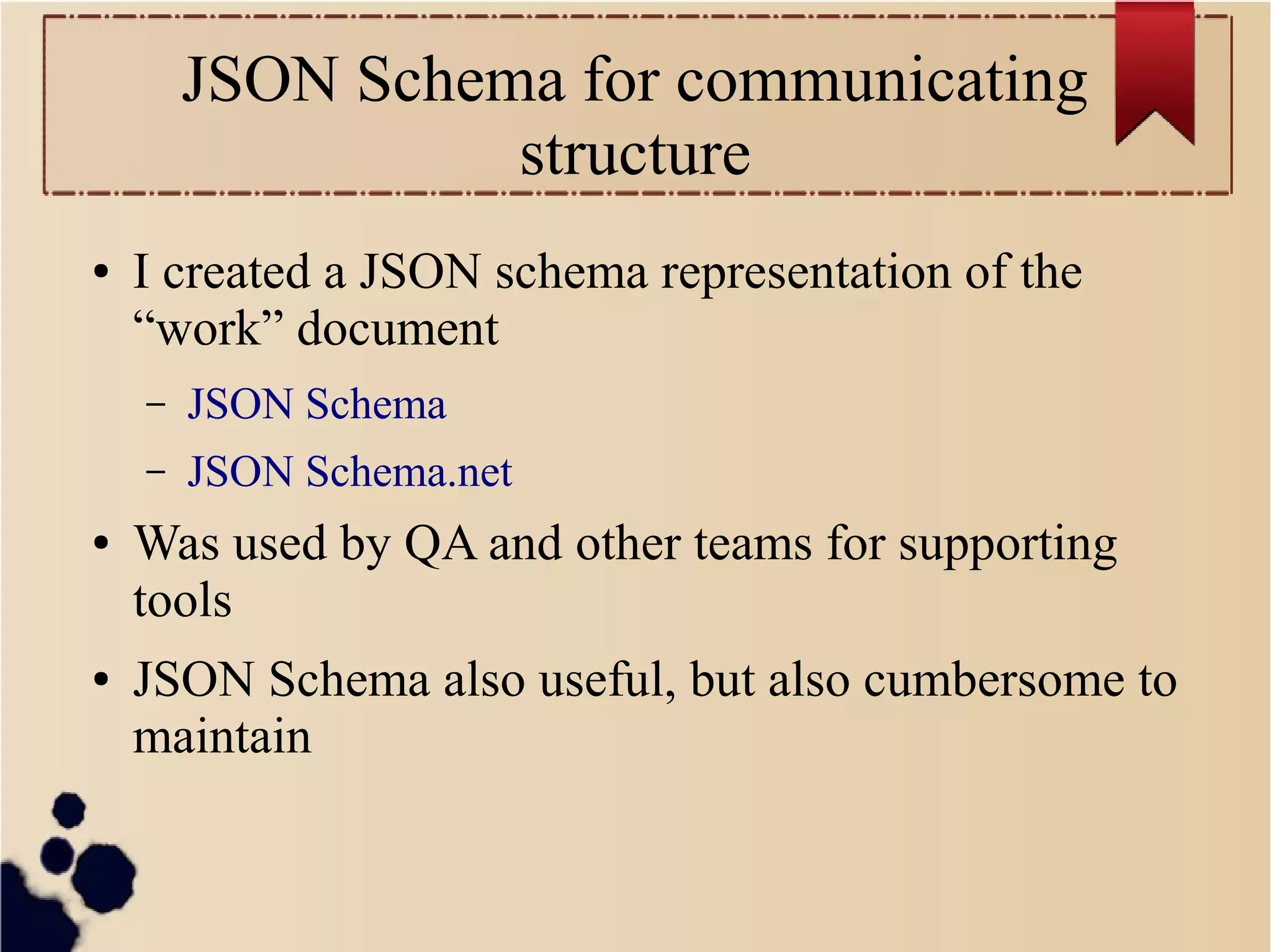 JSON Schema for communicating
structure
●

I created a JSON schema representation of the
“work” document
–
–

●

●

JSON Schema
JSON Schema.net

Was used by QA and other teams for supporting
tools
JSON Schema also useful, but also cumbersome to
maintain

 