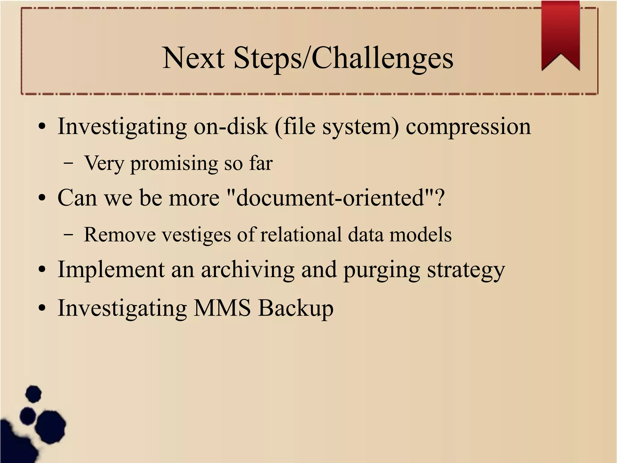 Next Steps/Challenges
●

Investigating on-disk (file system) compression
–

●

Very promising so far

Can we be more "document-oriented"?
–

Remove vestiges of relational data models

●

Implement an archiving and purging strategy

●

Investigating MMS Backup

 