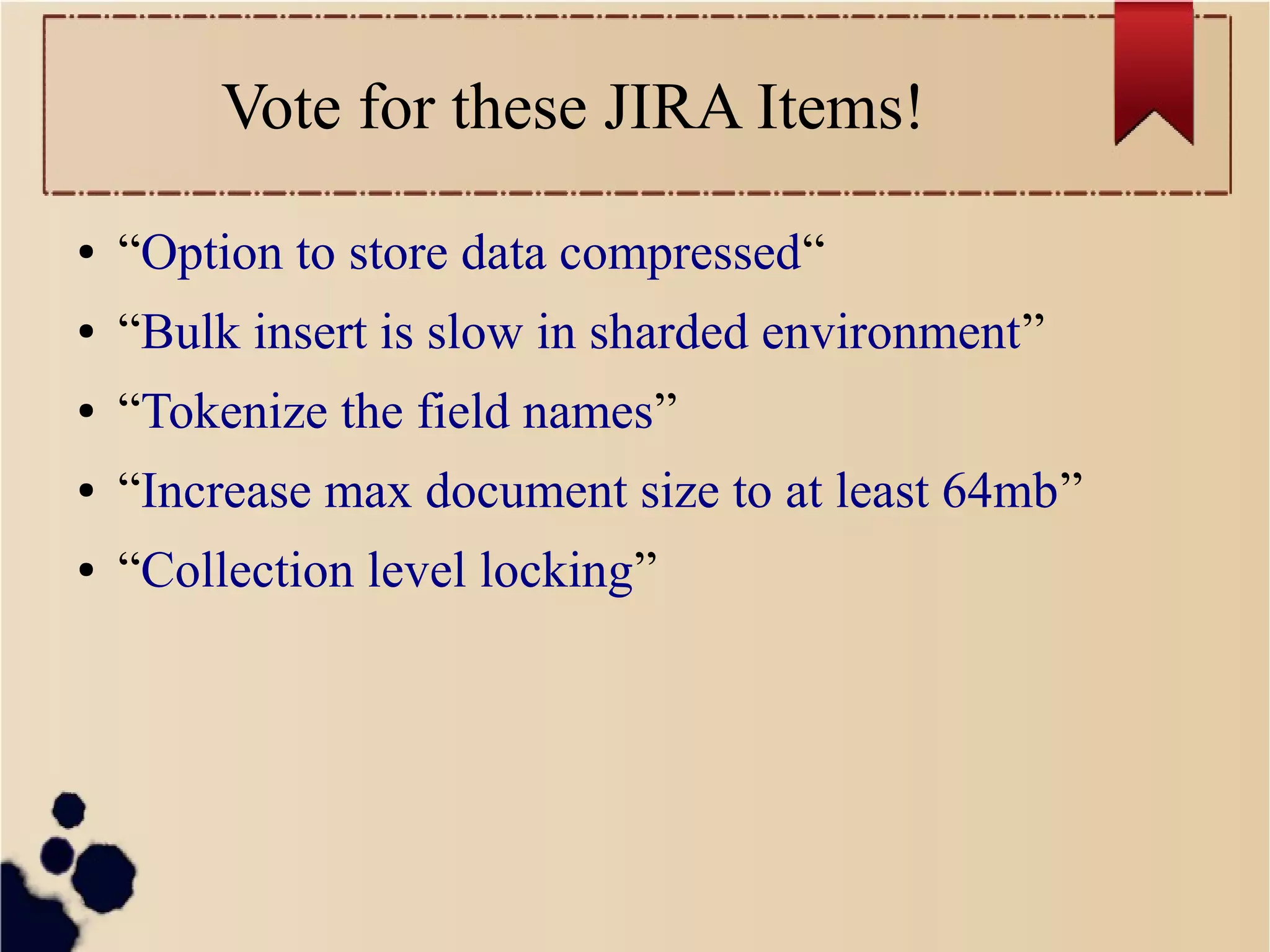 Vote for these JIRA Items!
●

“Option to store data compressed“

●

“Bulk insert is slow in sharded environment”

●

“Tokenize the field names”

●

“Increase max document size to at least 64mb”

●

“Collection level locking”

 