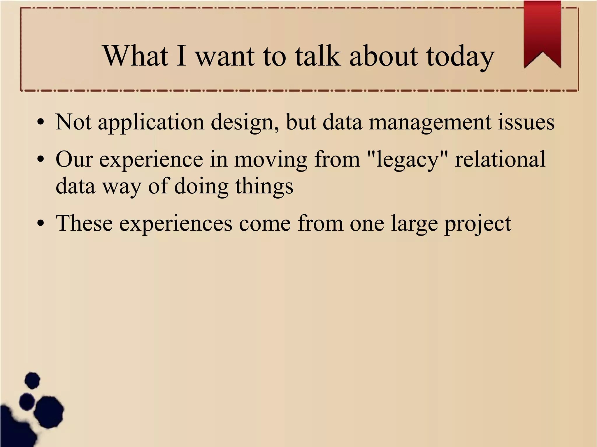 What I want to talk about today
●
●

●

Not application design, but data management issues
Our experience in moving from "legacy" relational
data way of doing things
These experiences come from one large project

 