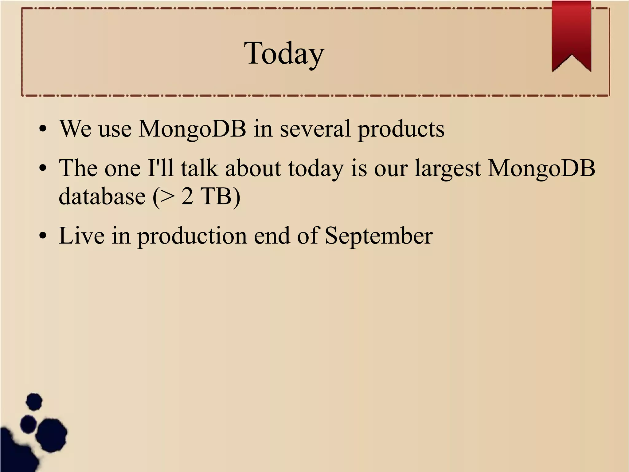 Today
●
●

●

We use MongoDB in several products
The one I'll talk about today is our largest MongoDB
database (> 2 TB)
Live in production end of September

 